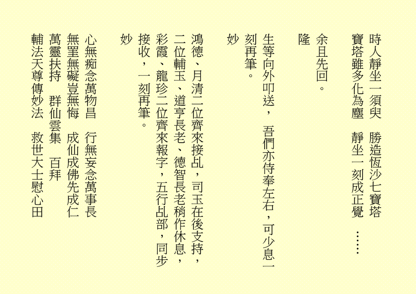 時人靜坐一須臾  勝造恆沙七寶塔
寶塔雖多化為塵  靜坐一刻成正覺  ……  
余且先回。
隆
生等向外叩送， 吾們亦侍奉左右，可少息一刻再筆。
妙
鴻德、月清二位齊來接乩，司玉在後支持，二位輔玉、道亨長老、德智長老稍作休息，彩霞、龍珍二位齊來報字，五行乩部，同步接收，一刻再筆。
妙
心無痴念萬物昌  行無妄念萬事長
無罣無礙豈無悔  成仙成佛先成仁
萬靈扶持  群仙雲集  百拜
輔法天尊傳妙法  救世大士慰心田
