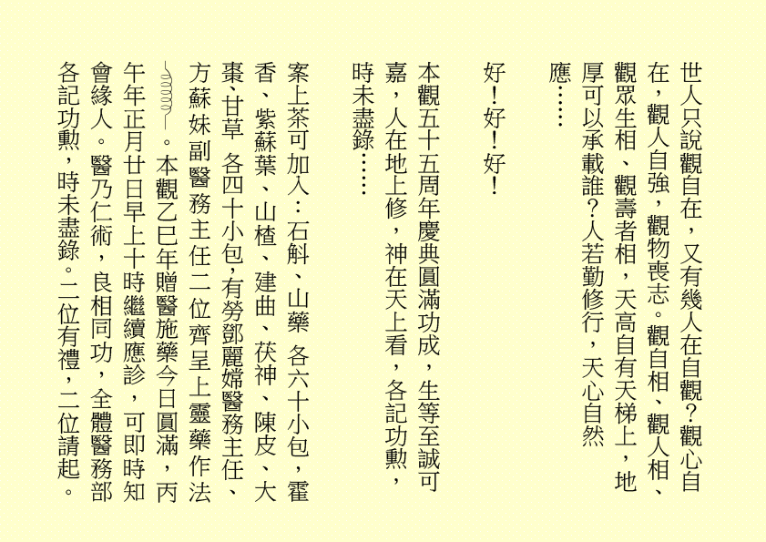 世人只說觀自在，又有幾人在自觀？觀心自在，觀人自強，觀物喪志。觀自相、觀人相、觀眾生相、觀壽者相，天高自有天梯上，地厚可以承載誰？人若勤修行，天心自然應……
好！好！好！
本觀五十五周年慶典圓滿功成，生等至誠可嘉，人在地上修，神在天上看，各記功勲，時未盡錄……
案上茶可加入：石斛、山藥 各六十小包，霍香、紫蘇葉、山楂、建曲、茯神、陳皮、大棗、甘草 各四十小包，有勞鄧麗嫦醫務主任、方蘇妹副醫務主任二位齊呈上靈藥作法 。本觀乙巳年贈醫施藥今日圓滿，丙午年正月廿日早上十時繼續應診，可即時知會緣人。醫乃仁術，良相同功，全體醫務部各記功勲，時未盡錄。二位有禮，二位請起。
