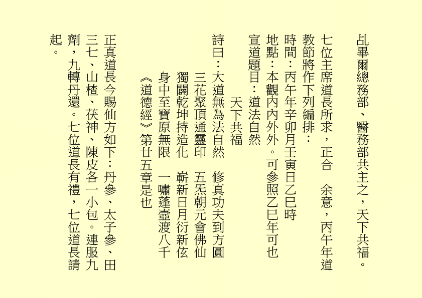 乩畢爾總務部、醫務部共主之，天下共福。
七位主席道長所求，正合  余意，丙午年道教節將作下列編排：
時間：丙午年辛卯月壬寅日乙巳時
地點：本觀內內外外。可參照乙巳年可也
宣道題目：道法自然
天下共福
詩曰：大道無為法自然  修真功夫到方圓
三花聚頂通靈印  五炁朝元會佛仙
獨闢乾坤持造化  嶄新日月衍新伭
身中至寶原無限  一嘯蓬壼渡八千
《道德經》第廿五章是也
正真道長今賜仙方如下：丹參、太子參、田三七、山楂、茯神、陳皮各一小包。連服九劑，九轉丹還。七位道長有禮，七位道長請起。
