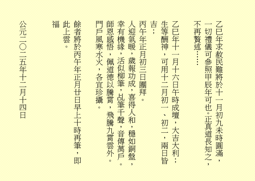 乙巳年求赦民難將於十一月初九未時圓滿，一切禮儀可參照甲辰年可也。正真道長知之，不再贅述……
乙巳年十一月十六日午時成壇，大吉大利；
生等酬神，可用十二月初一、初二，兩日皆吉；
丙午年正月初三日團拜。
人迎氣暖，歲報功成，喜得人和，穩如銅盤，幸有機緣，活似柳筆，乩筆千聲，音傳萬戶。師恩感悟，佩道德以騰霄，飛騰九霄雲外。
門戶風寒水火，各宜珍攝。
餘者將於丙午年正月廿日早上十時再筆，即此上雲。
福
公元二○二五年十二月十四日
