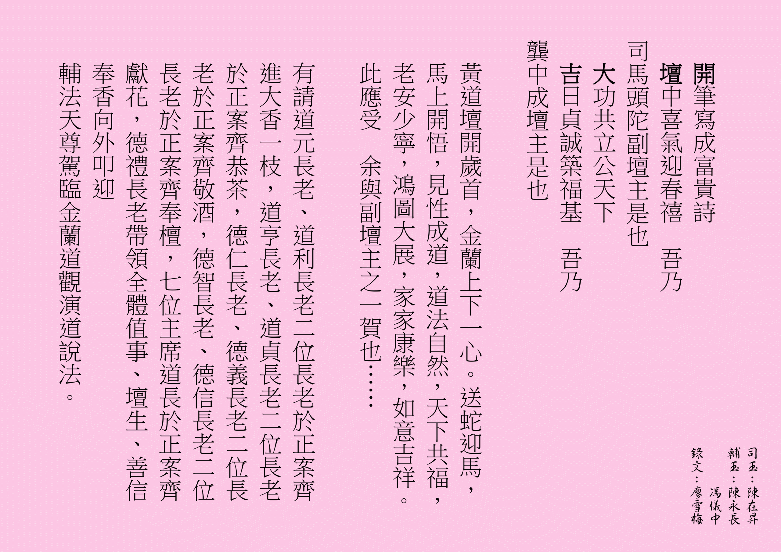 開筆寫成富貴詩
壇中喜氣迎春禧  吾乃
司馬頭陀副壇主是也 
大功共立公天下
吉日貞誠築福基  吾乃
龔中成壇主是也
黃道壇開歲首，金蘭上下一心。送蛇迎馬，馬上開悟，見性成道，道法自然，天下共福，老安少寧，鴻圖大展，家家康樂，如意吉祥。此應受  余與副壇主之一賀也……
有請道元長老、道利長老二位長老於正案齊進大香一枝，道亨長老、道貞長老二位長老於正案齊恭茶，德仁長老、德義長老二位長老於正案齊敬酒，德智長老、德信長老二位長老於正案齊奉檀，七位主席道長於正案齊獻花，德禮長老帶領全體值事、壇生、善信奉香向外叩迎
輔法天尊駕臨金蘭道觀演道說法。
