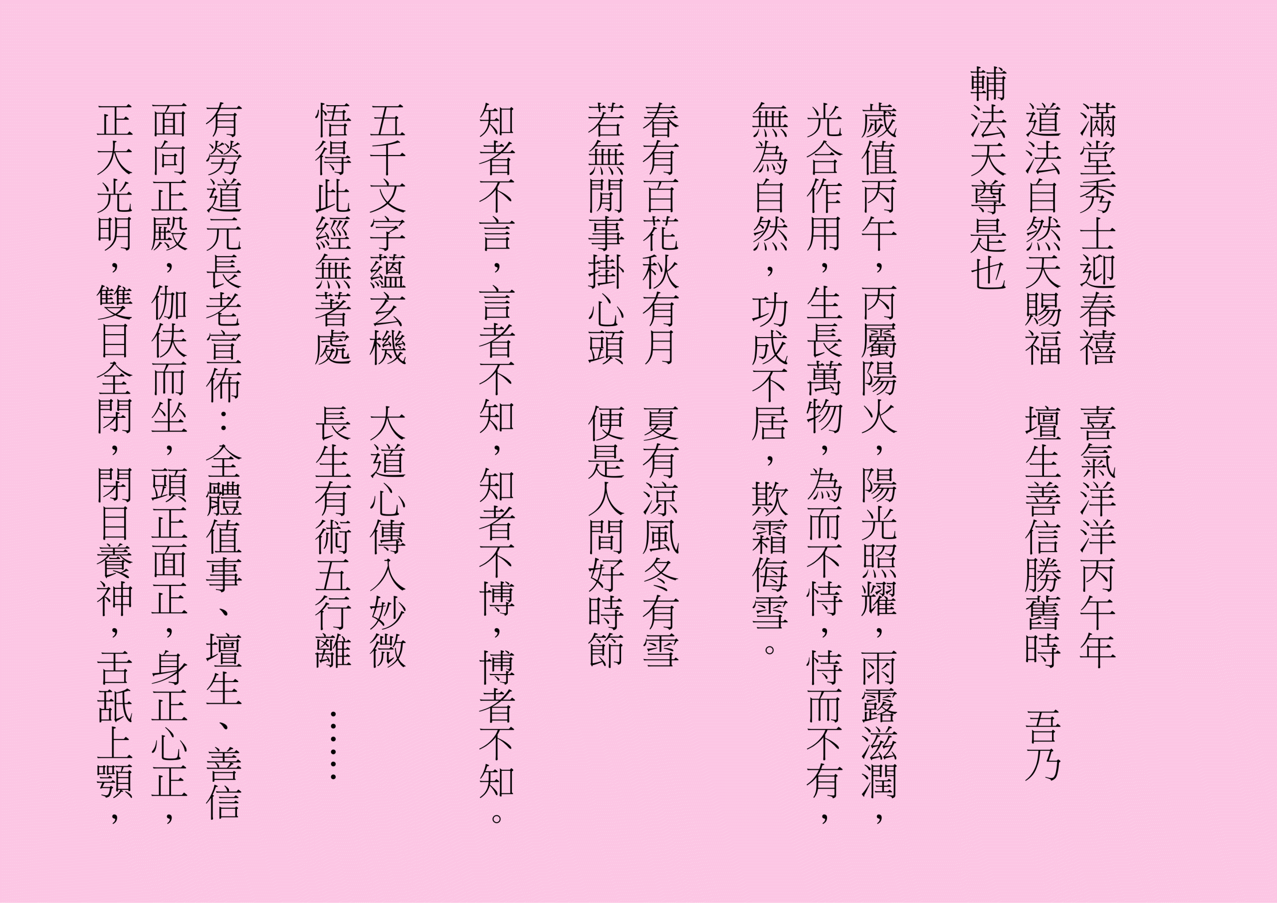 滿堂秀士迎春禧  喜氣洋洋丙午年
道法自然天賜福  壇生善信勝舊時  吾乃
輔法天尊是也
歲值丙午，丙屬陽火，陽光照耀，雨露滋潤，光合作用，生長萬物，為而不恃，恃而不有，無為自然，功成不居，欺霜侮雪。
春有百花秋有月  夏有涼風冬有雪
若無閒事掛心頭  便是人間好時節
知者不言，言者不知，知者不博，博者不知。
五千文字蘊玄機  大道心傳入妙微
悟得此經無著處  長生有術五行離  ……
有勞道元長老宣佈：全體值事、壇生、善信面向正殿，伽伕而坐，頭正面正，身正心正，正大光明，雙目全閉，閉目養神，舌舐上顎，
