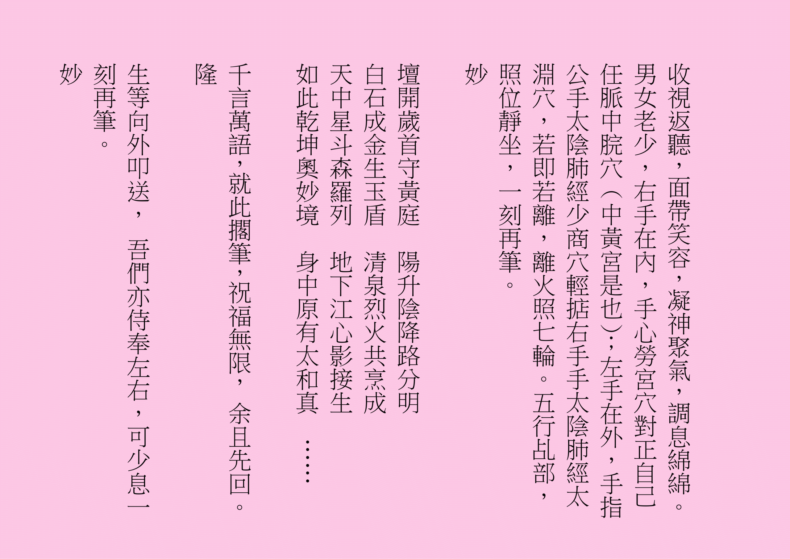 收視返聽，面帶笑容，凝神聚氣，調息綿綿。男女老少，右手在內，手心勞宮穴對正自己任脈中脘穴（中黃宮是也）；左手在外，手指公手太陰肺經少商穴輕掂右手手太陰肺經太淵穴，若即若離，離火照七輪。五行乩部，照位靜坐，一刻再筆。
妙
壇開歲首守黃庭  陽升陰降路分明
白石成金生玉盾  清泉烈火共烹成
天中星斗森羅列  地下江心影接生
如此乾坤奧妙境  身中原有太和真  ……
千言萬語，就此擱筆，祝福無限， 余且先回。
隆
生等向外叩送， 吾們亦侍奉左右，可少息一刻再筆。
妙
