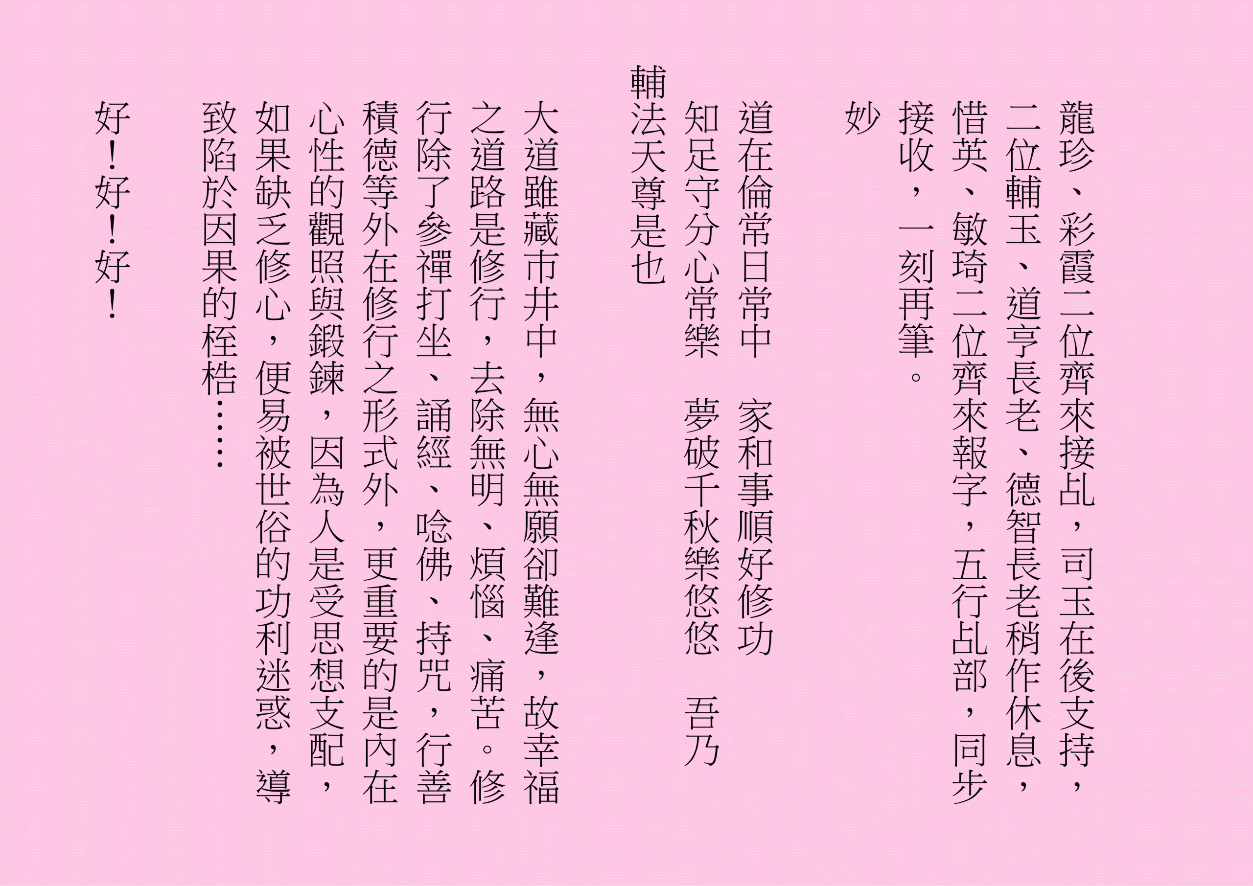 龍珍、彩霞二位齊來接乩，司玉在後支持，二位輔玉、道亨長老、德智長老稍作休息，惜英、敏琦二位齊來報字，五行乩部，同步接收，一刻再筆。
妙
道在倫常日常中  家和事順好修功
知足守分心常樂  夢破千秋樂悠悠  吾乃
輔法天尊是也
大道雖藏巿井中，無心無願卻難逢，故幸福之道路是修行，去除無明、煩惱、痛苦。修行除了參禪打坐、誦經、唸佛、持咒，行善積德等外在修行之形式外，更重要的是內在心性的觀照與鍛鍊，因為人是受思想支配，如果缺乏修心，便易被世俗的功利迷惑，導致陷於因果的桎梏……
好！好！好！
