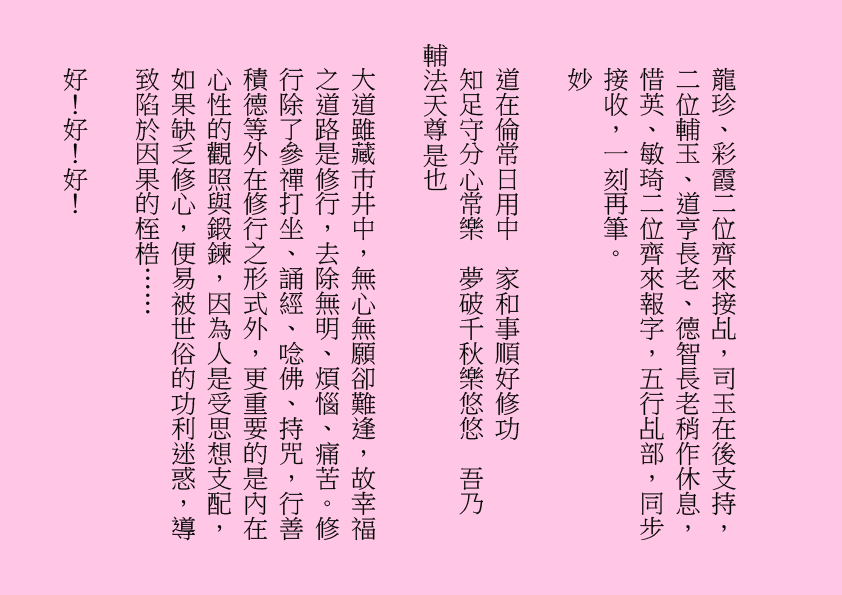 龍珍、彩霞二位齊來接乩，司玉在後支持，二位輔玉、道亨長老、德智長老稍作休息，惜英、敏琦二位齊來報字，五行乩部，同步接收，一刻再筆。
妙
道在倫常日用中  家和事順好修功
知足守分心常樂  夢破千秋樂悠悠  吾乃
輔法天尊是也
大道雖藏巿井中，無心無願卻難逢，故幸福之道路是修行，去除無明、煩惱、痛苦。修行除了參禪打坐、誦經、唸佛、持咒，行善積德等外在修行之形式外，更重要的是內在心性的觀照與鍛鍊，因為人是受思想支配，如果缺乏修心，便易被世俗的功利迷惑，導致陷於因果的桎梏……
好！好！好！
