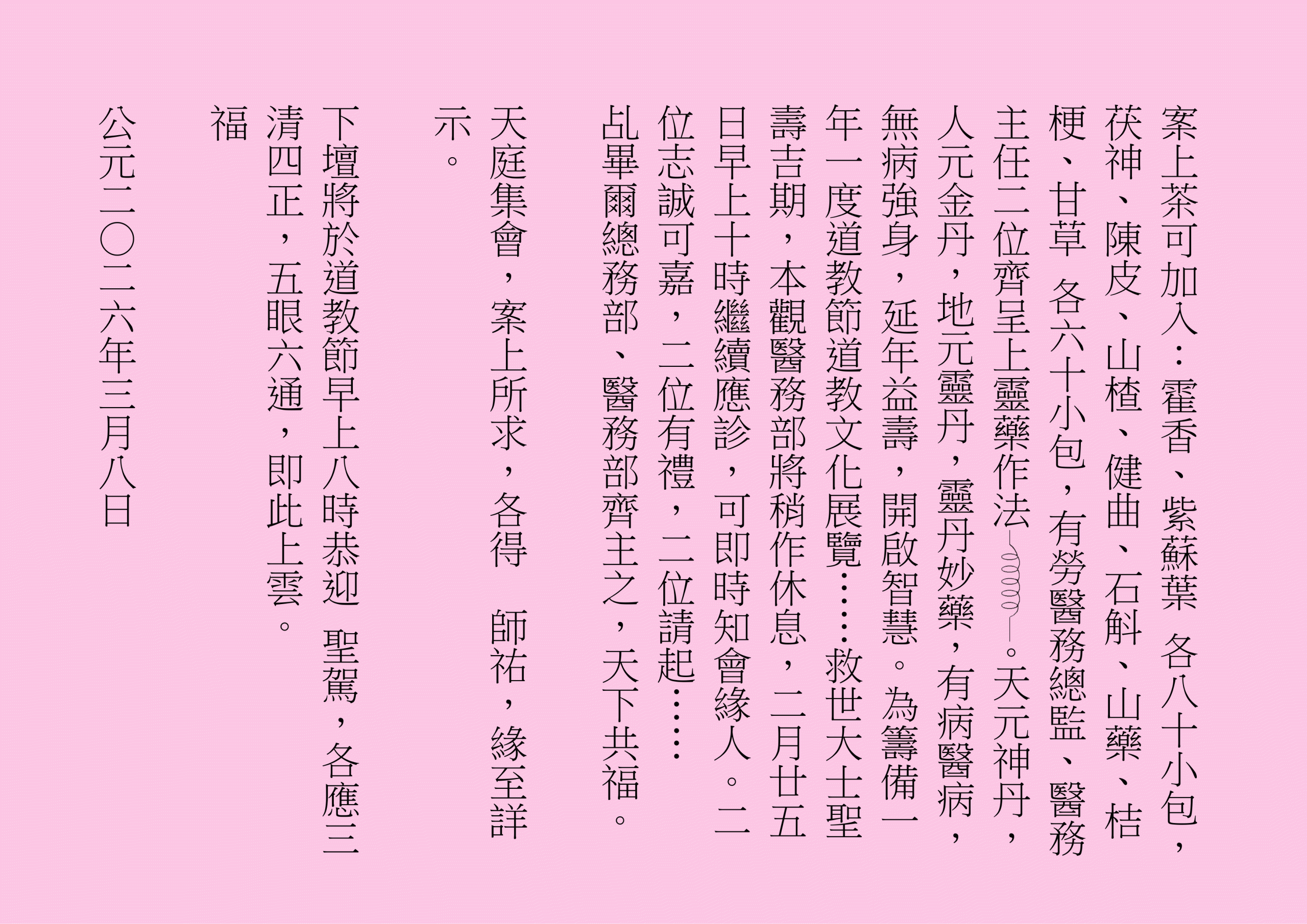 案上茶可加入：霍香、紫蘇葉 各八十小包，茯神、陳皮、山楂、健曲、石斛、山藥、桔梗、甘草 各六十小包，有勞醫務總監、醫務主任二位齊呈上靈藥作法 。天元神丹，人元金丹，地元靈丹，靈丹妙藥，有病醫病，無病強身，延年益壽，開啟智慧。為籌備一年一度道教節道教文化展覽……救世大士聖壽吉期，本觀醫務部將稍作休息，二月廿五日早上十時繼續應診，可即時知會緣人。二位志誠可嘉，二位有禮，二位請起……
乩畢爾總務部、醫務部齊主之，天下共福。
天庭集會，案上所求，各得  師祐，緣至詳示。
下壇將於道教節早上八時恭迎 聖駕，各應三清四正，五眼六通，即此上雲。
福
公元二○二六年三月八日
