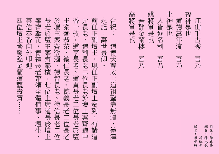 江山千古秀  吾乃
福神是也
道德萬年流  吾乃
土神是也
人皆逐名利  吾乃
姚將軍是也
吾醉金蘭樓  吾乃
高將軍是也
合祝：  道德天尊太上道祖聖壽無疆，德澤永記，萬世景仰。
前任正副壇主、現任正副壇主駕到。有請道元長老、道利長老二位長老於壇主案齊進中香一枝，道亨長老、道貞長老二位長老於壇主案齊恭茶，德仁長老、德義長老二位長老於壇主案齊敬酒，德智長老、德信長老二位長老於壇主案齊奉檀，七位主席道長於壇主案齊獻花，德禮長老帶領全體值事、壇生、善信奉香向外叩迎
四位壇主齊駕臨金蘭道觀壽賀……
