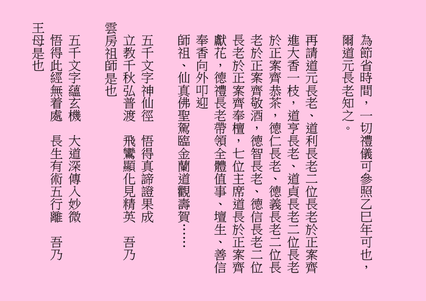 為節省時間，一切禮儀可參照乙巳年可也，爾道元長老知之。
再請道元長老、道利長老二位長老於正案齊進大香一枝，道亨長老、道貞長老二位長老於正案齊恭茶，德仁長老、德義長老二位長老於正案齊敬酒，德智長老、德信長老二位長老於正案齊奉檀，七位主席道長於正案齊獻花，德禮長老帶領全體值事、壇生、善信奉香向外叩迎
師祖、仙真佛聖駕臨金蘭道觀壽賀……
五千文字神仙徑  悟得真諦證果成
立教千秋弘普渡  飛鸞顯化見精英  吾乃
雲房祖師是也                        
五千文字蘊玄機  大道深傳入妙微
悟得此經無着處  長生有術五行離  吾乃
王母是也 
