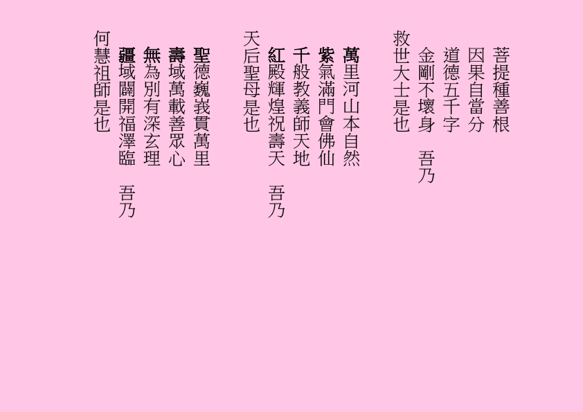 菩提種善根
因果自當分
道德五千字
金剛不壞身  吾乃
救世大士是也
萬里河山本自然
紫氣滿門會佛仙
千般教義師天地
紅殿輝煌祝壽天  吾乃
天后聖母是也
聖德巍峩貫萬里
壽域萬載善眾心
無為別有深玄理
疆域闢開福澤臨  吾乃
何慧祖師是也

