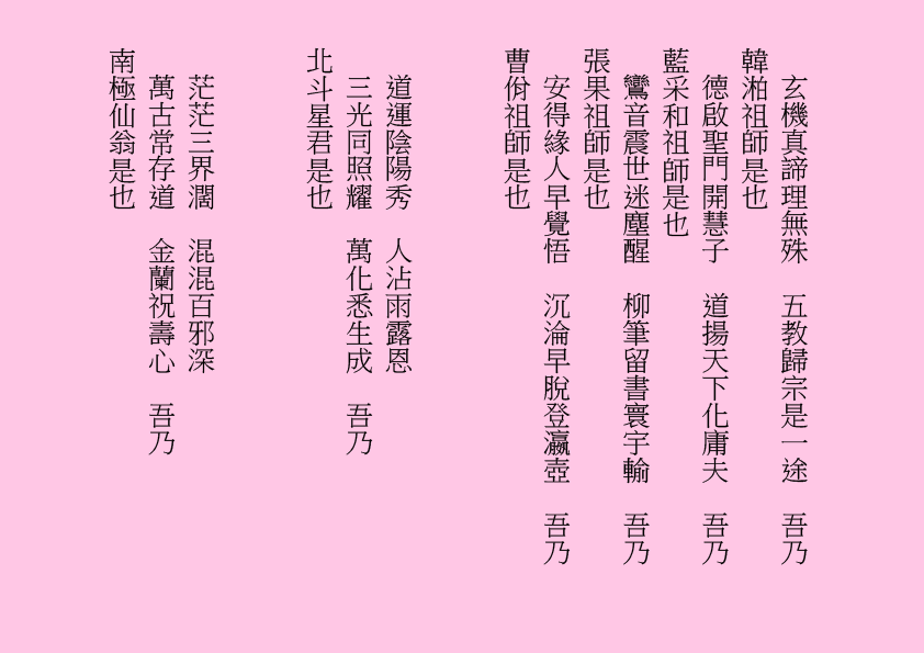 
玄機真諦理無殊  五教歸宗是一途  吾乃
韓湐祖師是也
德啟聖門開慧子  道揚天下化庸夫  吾乃
藍采和祖師是也
鸞音震世迷塵醒  柳筆留書寰宇輸  吾乃
張果祖師是也
安得緣人早覺悟  沉淪早脫登瀛壺  吾乃
曹佾祖師是也
道運陰陽秀  人沾雨露恩
三光同照耀  萬化悉生成  吾乃
北斗星君是也
茫茫三界濶  混混百邪深
萬古常存道  金蘭祝壽心  吾乃
南極仙翁是也
