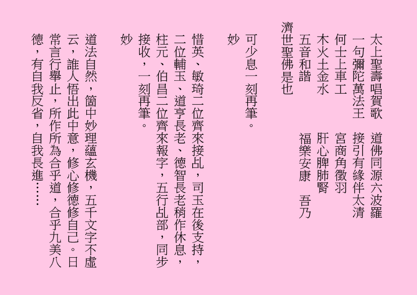 太上聖壽唱賀歌  道佛同源六波羅
一句彌陀萬法王  接引有緣伴太清
何士上車工      宮商角徵羽
木火土金水      肝心脾肺腎
五音和諧        福樂安康  吾乃
濟世聖佛是也
可少息一刻再筆。
妙
惜英、敏琦二位齊來接乩，司玉在後支持，二位輔玉、道亨長老、德智長老稍作休息，柱元、伯昌二位齊來報字，五行乩部，同步接收，一刻再筆。
妙
道法自然，箇中妙理蘊玄機，五千文字不虛云，誰人悟出此中意，修心修德修自己。日常言行舉止，所作所為合乎道，合乎九美八德，有自我反省，自我長進……
