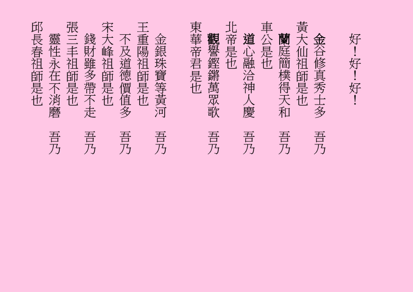 好！好！好！
金谷修真秀士多  吾乃
黃大仙祖師是也
蘭庭簡樸得天和  吾乃
車公是也
道心融洽神人慶  吾乃
北帝是也
觀譽鏗鏘萬眾歌  吾乃
東華帝君是也
金銀珠寶等黃河  吾乃
王重陽祖師是也
不及道德價值多  吾乃
宋大峰祖師是也
錢財雖多帶不走  吾乃
張三丰祖師是也
靈性永在不消磨  吾乃
邱長春祖師是也

