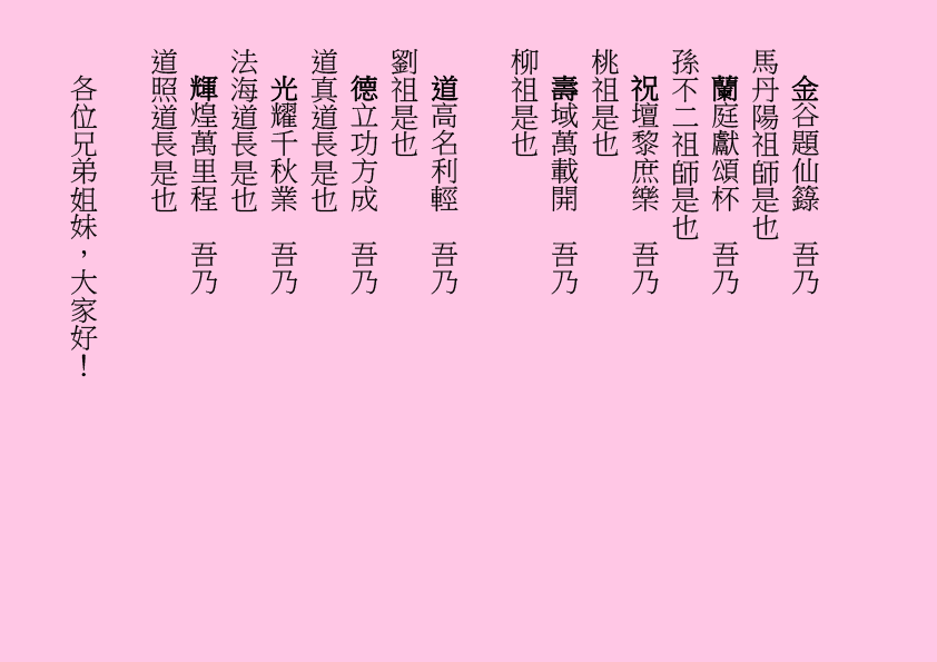 金谷題仙籙  吾乃
馬丹陽祖師是也
蘭庭獻頌杯  吾乃
孫不二祖師是也
祝壇黎庶樂  吾乃
桃祖是也
壽域萬載開  吾乃
柳祖是也
道高名利輕  吾乃
劉祖是也
德立功方成  吾乃
道真道長是也
光耀千秋業  吾乃
法海道長是也
輝煌萬里程  吾乃
道照道長是也
各位兄弟姐妹，大家好！

