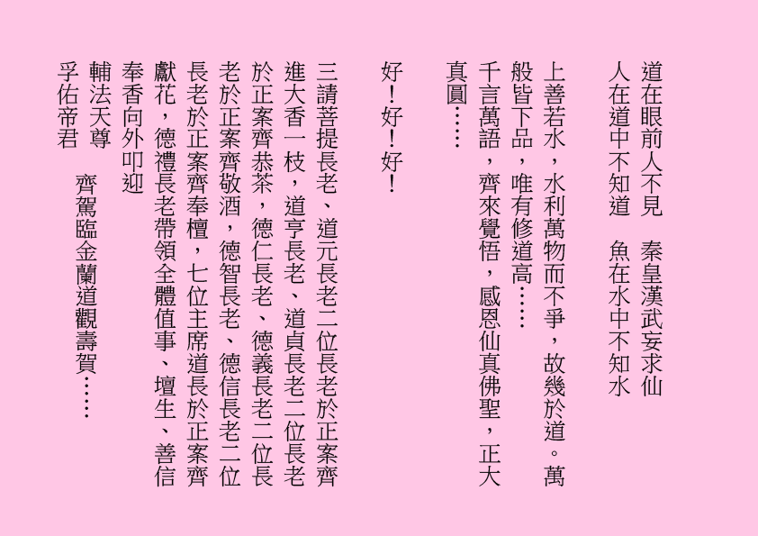 道在眼前人不見  秦皇漢武妄求仙
人在道中不知道  魚在水中不知水
上善若水，水利萬物而不爭，故幾於道。萬般皆下品，唯有修道高……
千言萬語，齊來覺悟，感恩仙真佛聖，正大真圓……
好！好！好！ 
三請菩提長老、道元長老二位長老於正案齊進大香一枝，道亨長老、道貞長老二位長老於正案齊恭茶，德仁長老、德義長老二位長老於正案齊敬酒，德智長老、德信長老二位長老於正案齊奉檀，七位主席道長於正案齊獻花，德禮長老帶領全體值事、壇生、善信奉香向外叩迎
輔法天尊
孚佑帝君
