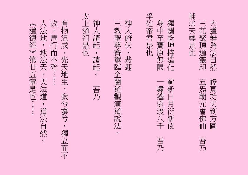 大道無為法自然  修真功夫到方圓
三花聚頂通靈印  五炁朝元會佛仙  吾乃
輔法天尊是也
獨闢乾坤持造化  嶄新日月衍新伭
身中至寶原無限  一嘯蓬壼渡八千  吾乃
孚佑帝君是也
神人俯伏，恭迎
三教聖尊齊駕臨金蘭道觀演道說法。
神人請起，請起。  吾乃
太上道祖是也
有物混成，先天地生，寂兮寥兮，獨立而不改，周行而不殆……
人法地，地法天，天法道，道法自然。
《道德經》第廿五章是也……
