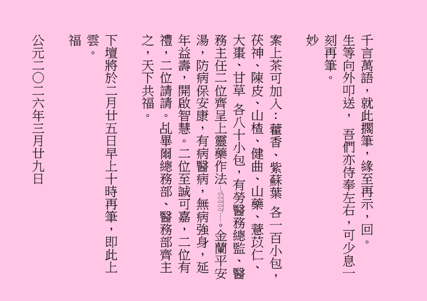 千言萬語，就此擱筆，緣至再示，回。
生等向外叩送， 吾們亦侍奉左右，可少息一刻再筆。
妙
案上茶可加入：藿香、紫蘇葉 各一百小包，茯神、陳皮、山楂、健曲、山藥、薏苡仁、大棗、甘草 各八十小包，有勞醫務總監、醫務主任二位齊呈上靈藥作法 。金蘭平安湯，防病保安康，有病醫病，無病強身，延年益壽，開啟智慧。二位至誠可嘉，二位有禮，二位請請。乩畢爾總務部、醫務部齊主之，天下共福。
下壇將於二月廿五日早上十時再筆，即此上雲。
福
公元二○二六年三月廿九日
