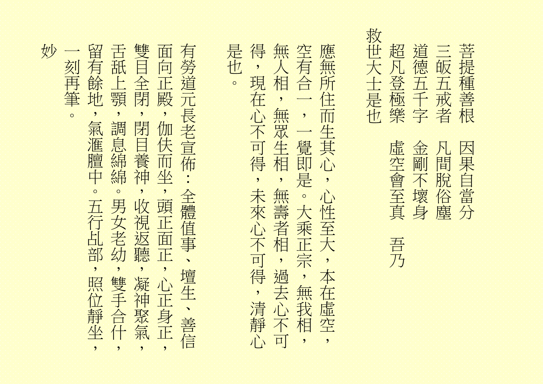 菩提種善根  因果自當分
三皈五戒者  凡間脫俗塵
道德五千字  金剛不壞身
超凡登極樂  虛空會至真  吾乃
救世大士是也
應無所住而生其心，心性至大，本在虛空，空有合一，一覺即是。大乘正宗，無我相，無人相，無眾生相，無壽者相，過去心不可得，現在心不可得，未來心不可得，清靜心是也。
有勞道元長老宣佈：全體值事、壇生、善信面向正殿，伽伕而坐，頭正面正，心正身正，雙目全閉，閉目養神，收視返聽，凝神聚氣，舌舐上顎，調息綿綿。男女老幼，雙手合什，留有餘地，氣滙膻中。五行乩部，照位靜坐，一刻再筆。
妙
