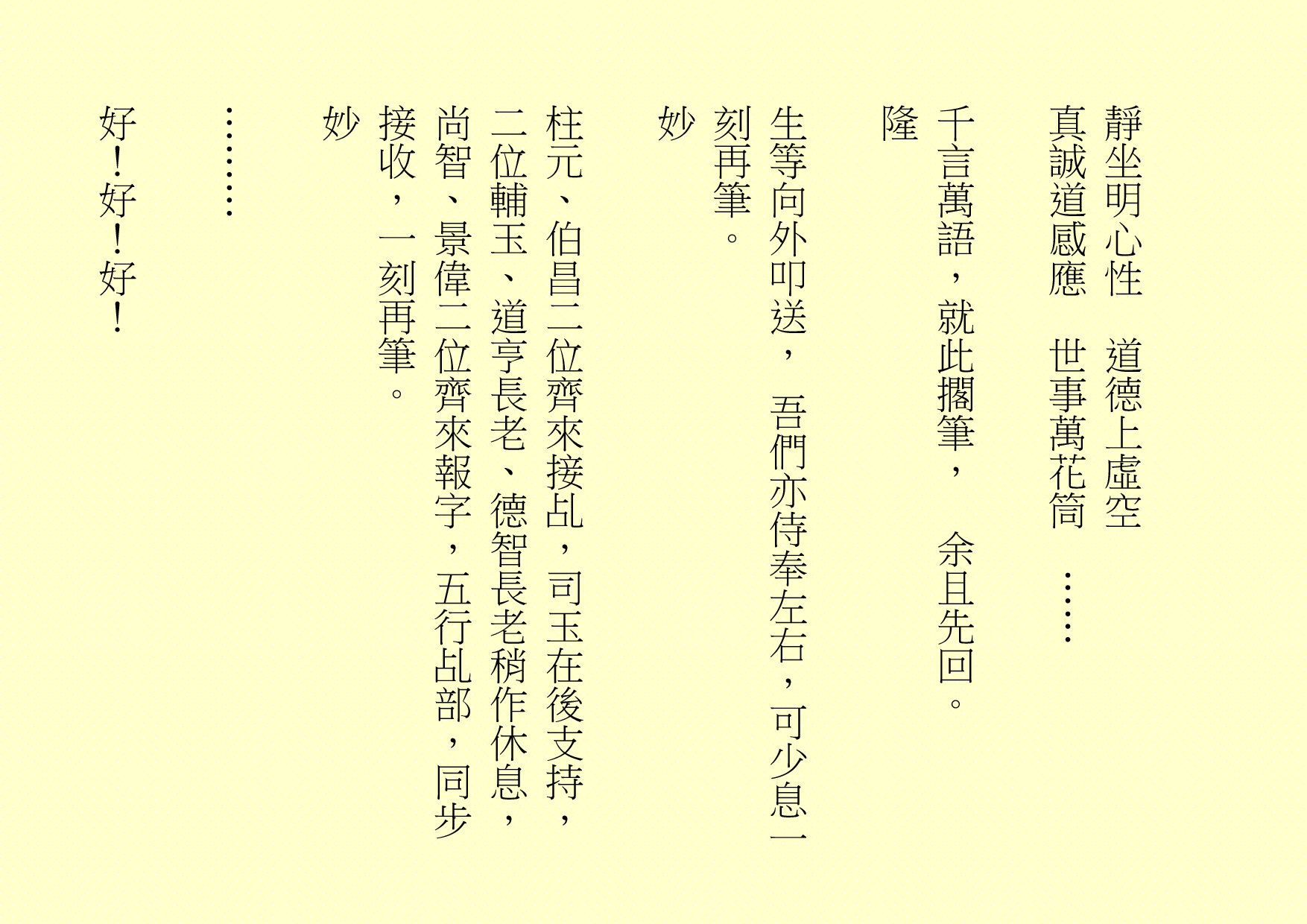 靜坐明心性  道德上虛空
真誠道感應  世事萬花筒  ……
千言萬語，就此擱筆，  余且先回。
隆
生等向外叩送， 吾們亦侍奉左右，可少息一刻再筆。
妙
柱元、伯昌二位齊來接乩，司玉在後支持，二位輔玉、道亨長老、德智長老稍作休息，尚智、景偉二位齊來報字，五行乩部，同步接收，一刻再筆。
妙
………
好！好！好！
