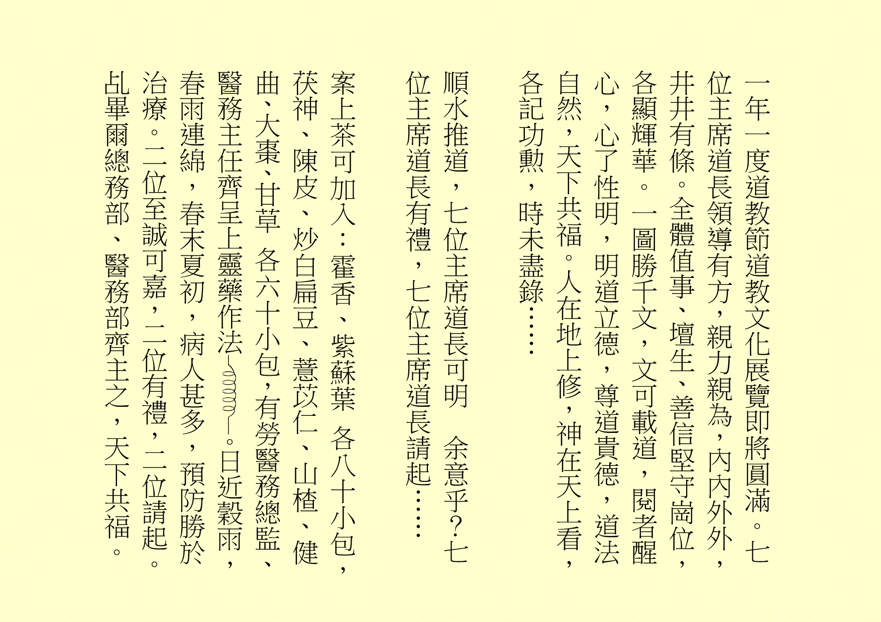 一年一度道教節道教文化展覽即將圓滿。七位主席道長領導有方，親力親為，內內外外，井井有條。全體值事、壇生、善信堅守崗位，各顯輝華。一圖勝千文，文可載道，閱者醒心，心了性明，明道立德，尊道貴德，道法自然，天下共福。人在地上修，神在天上看，各記功勲，時未盡錄……
順水推道，七位主席道長可明  余意乎？七位主席道長有禮，七位主席道長請起……
案上茶可加入：霍香、紫蘇葉 各八十小包，茯神、陳皮、炒白扁豆、薏苡仁、山楂、健曲、大棗、甘草 各六十小包，有勞醫務總監、醫務主任齊呈上靈藥作法 。日近穀雨，春雨連綿，春末夏初，病人甚多，預防勝於治療。二位至誠可嘉，二位有禮，二位請起。乩畢爾總務部、醫務部齊主之，天下共福。

