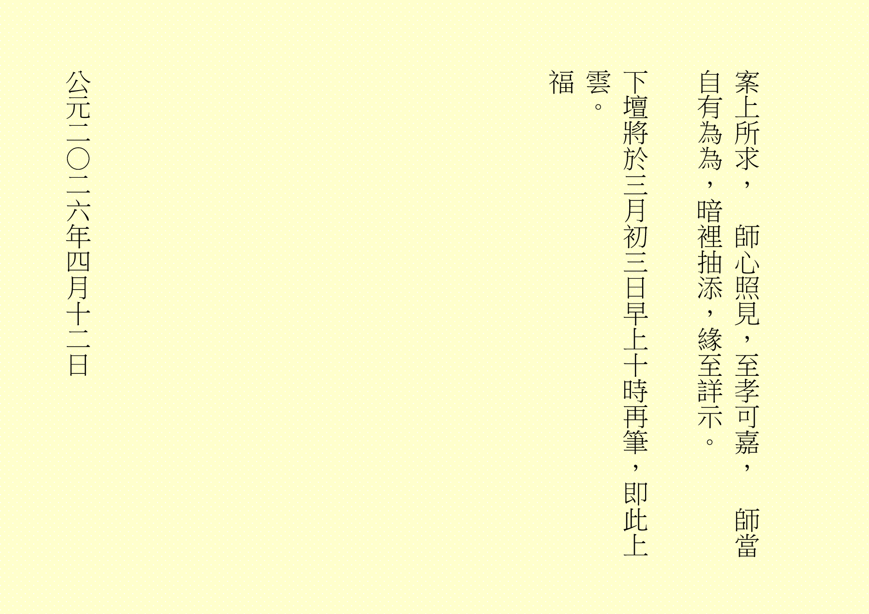 
案上所求，  師心照見，至孝可嘉，  師當自有為為，暗裡抽添，緣至詳示。
下壇將於三月初三日早上十時再筆，即此上雲。
福
公元二○二六年四月十二日
