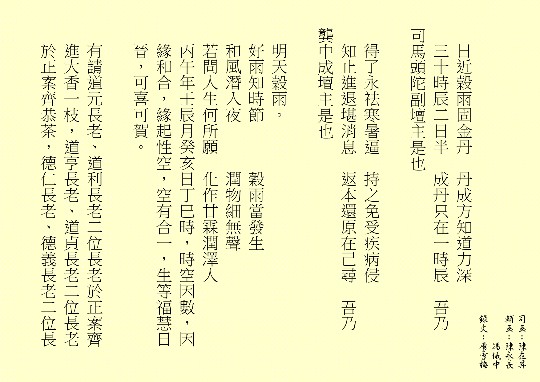 日近穀雨固金丹  丹成方知道力深
三十時辰二日半  成丹只在一時辰  吾乃
司馬頭陀副壇主是也 
得了永祛寒暑逼  持之免受疾病侵
知止進退堪消息  返本還原在己尋  吾乃
龔中成壇主是也
明天穀雨。
好雨知時節      穀雨當發生
和風潛入夜      潤物細無聲
若問人生何所願  化作甘霖潤澤人
丙午年壬辰月癸亥日丁巳時，時空因數，因緣和合，緣起性空，空有合一，生等福慧日晉，可喜可賀。
有請道元長老、道利長老二位長老於正案齊進大香一枝，道亨長老、道貞長老二位長老於正案齊恭茶，德仁長老、德義長老二位長
