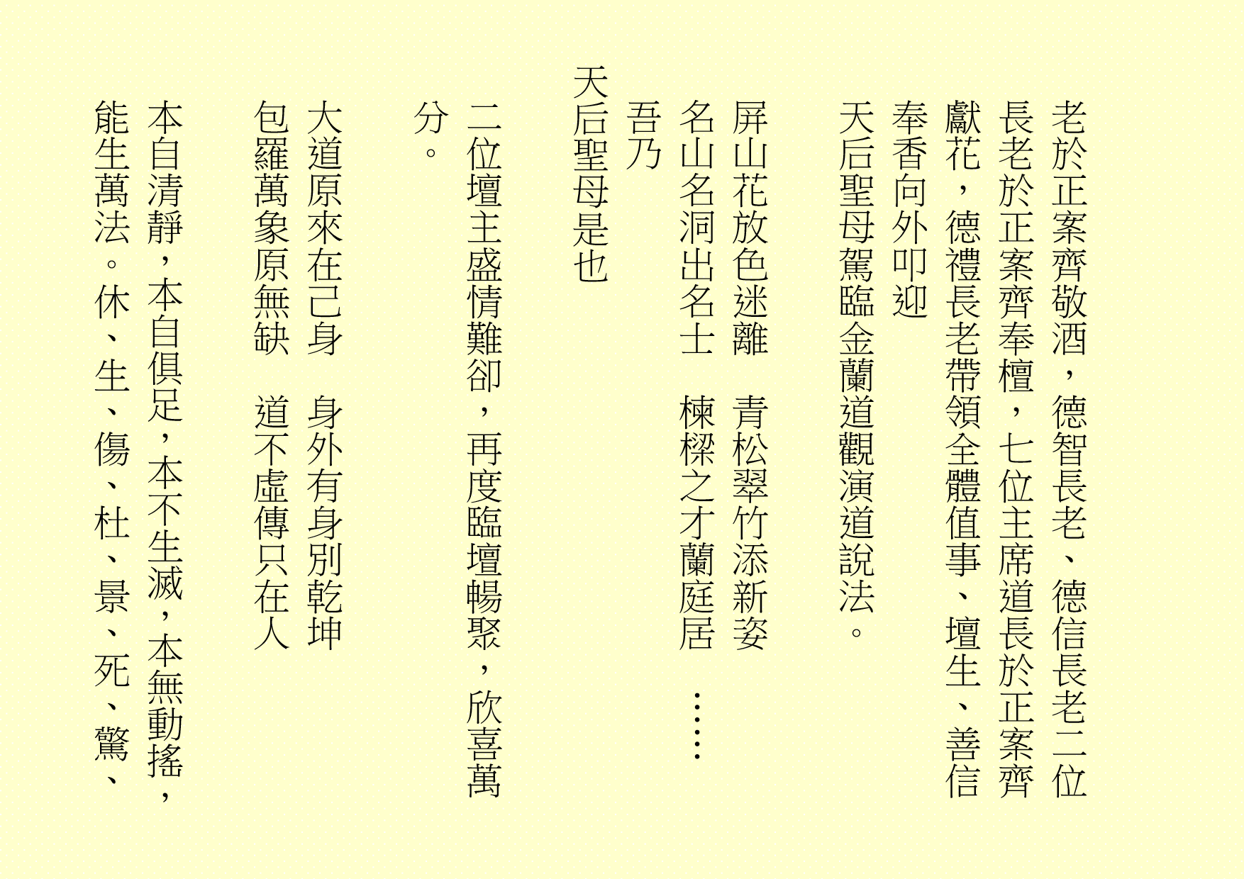 老於正案齊敬酒，德智長老、德信長老二位長老於正案齊奉檀，七位主席道長於正案齊獻花，德禮長老帶領全體值事、壇生、善信奉香向外叩迎
天后聖母駕臨金蘭道觀演道說法。
屏山花放色迷離  青松翠竹添新姿
名山名洞出名士  楝樑之才蘭庭居  ……  吾乃
天后聖母是也
二位壇主盛情難卻，再度臨壇暢聚，欣喜萬分。
大道原來在己身  身外有身別乾坤
包羅萬象原無缺  道不虛傳只在人
本自清靜，本自俱足，本不生滅，本無動搖，能生萬法。休、生、傷、杜、景、死、驚、
