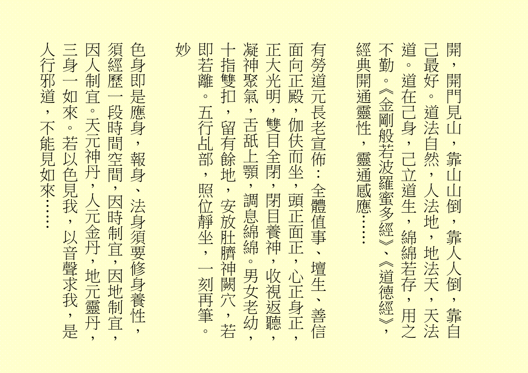 開，開門見山，靠山山倒，靠人人倒，靠自己最好。道法自然，人法地，地法天，天法道。道在己身，己立道生，綿綿若存，用之不勤。《金剛般若波羅蜜多經》、《道德經》，經典開通靈性，靈通感應……
有勞道元長老宣佈：全體值事、壇生、善信面向正殿，伽伕而坐，頭正面正，心正身正，正大光明，雙目全閉，閉目養神，收視返聽，凝神聚氣，舌舐上顎，調息綿綿。男女老幼，十指雙扣，留有餘地，安放肚臍神闕穴，若即若離。五行乩部，照位靜坐，一刻再筆。
妙
色身即是應身，報身、法身須要修身養性，須經歷一段時間空間，因時制宜，因地制宜，因人制宜。天元神丹，人元金丹，地元靈丹，三身一如來。若以色見我，以音聲求我，是人行邪道，不能見如來……
