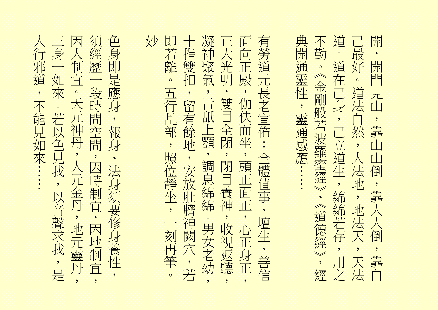 開，開門見山，靠山山倒，靠人人倒，靠自己最好。道法自然，人法地，地法天，天法道。道在己身，己立道生，綿綿若存，用之不勤。《金剛般若波羅蜜經》、《道德經》，經典開通靈性，靈通感應……
有勞道元長老宣佈：全體值事、壇生、善信面向正殿，伽伕而坐，頭正面正，心正身正，正大光明，雙目全閉，閉目養神，收視返聽，凝神聚氣，舌舐上顎，調息綿綿。男女老幼，十指雙扣，留有餘地，安放肚臍神闕穴，若即若離。五行乩部，照位靜坐，一刻再筆。
妙
色身即是應身，報身、法身須要修身養性，須經歷一段時間空間，因時制宜，因地制宜，因人制宜。天元神丹，人元金丹，地元靈丹，三身一如來。若以色見我，以音聲求我，是人行邪道，不能見如來……
