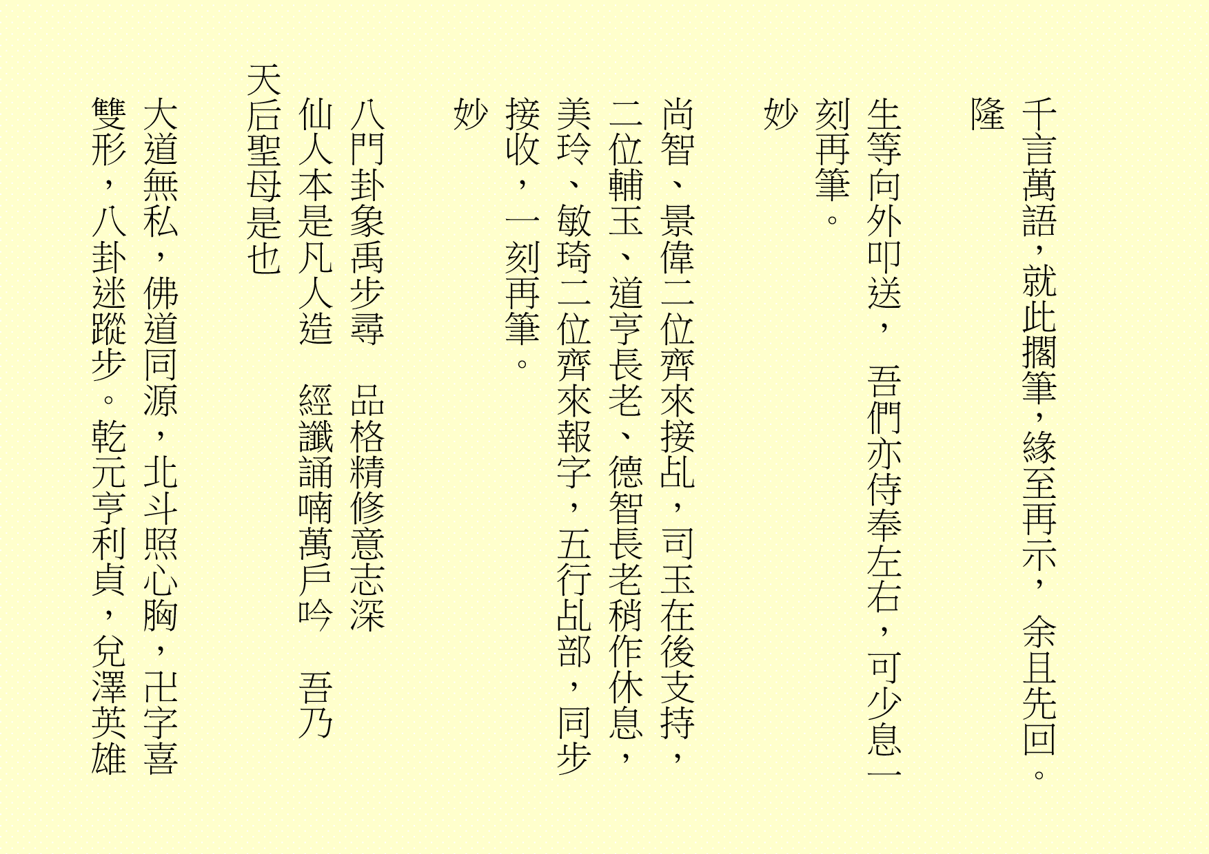 千言萬語，就此擱筆，緣至再示， 余且先回。
隆
生等向外叩送， 吾們亦侍奉左右，可少息一刻再筆。
妙
尚智、景偉二位齊來接乩，司玉在後支持，二位輔玉、道亨長老、德智長老稍作休息，美玲、敏琦二位齊來報字，五行乩部，同步接收，一刻再筆。
妙
八門卦象禹步尋  品格精修意志深
仙人本是凡人造  經讖誦喃萬戶吟  吾乃
天后聖母是也
大道無私，佛道同源，北斗照心胸，卍字喜雙形，八卦迷蹤步。乾元亨利貞，兌澤英雄
