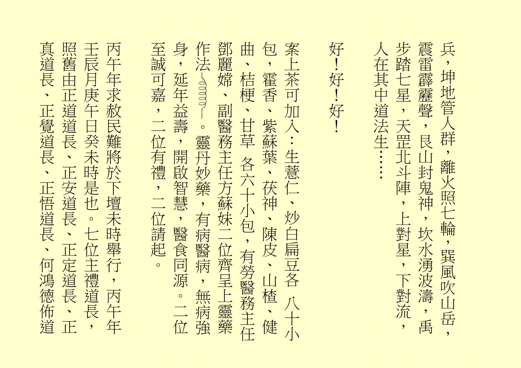 兵，坤地管人群，離火照七輪，巽風吹山岳，震雷霹靂聲，艮山封鬼神，坎水湧波濤，禹步踏七星，天罡北斗陣，上對星，下對流，人在其中道法生……
好！好！好！
案上茶可加入：生薏仁、炒白扁豆各 八十小包，霍香、紫蘇葉、茯神、陳皮、山楂、健曲、桔梗、甘草 各六十小包，有勞醫務主任鄧麗嫦、副醫務主任方蘇妹二位齊呈上靈藥作法 。靈丹妙藥，有病醫病，無病強身，延年益壽，開啟智慧，醫食同源。二位至誠可嘉，二位有禮，二位請起。
丙午年求赦民難將於下壇未時舉行，丙午年壬辰月庚午日癸未時是也。七位主禮道長，照舊由正道道長、正安道長、正定道長、正真道長、正覺道長、正悟道長、何鴻德佈道
