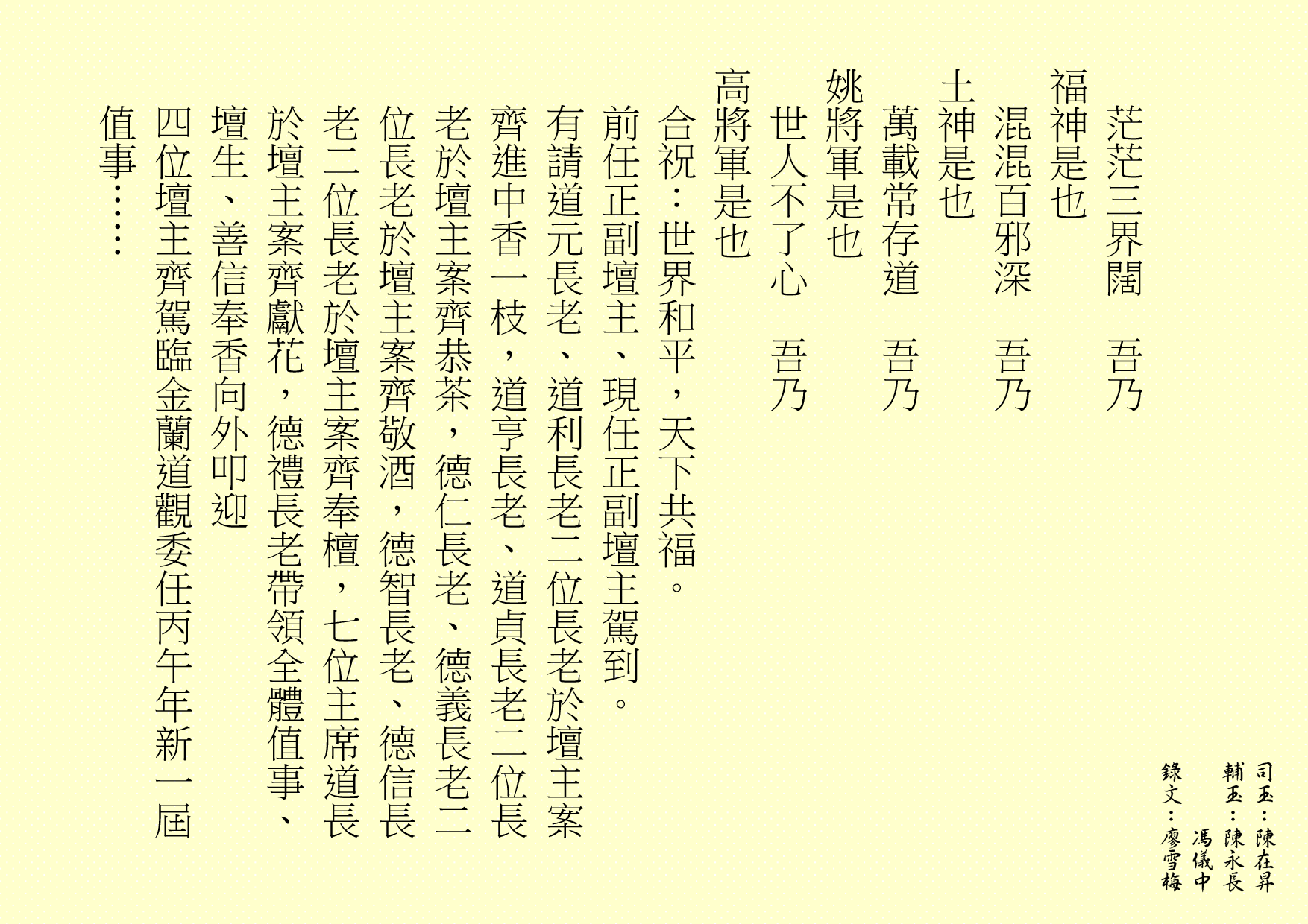 茫茫三界闊  吾乃
福神是也 
混混百邪深  吾乃
土神是也 
萬載常存道  吾乃
姚將軍是也 
世人不了心  吾乃
高將軍是也
合祝：世界和平，天下共福。
前任正副壇主、現任正副壇主駕到。
有請道元長老、道利長老二位長老於壇主案齊進中香一枝，道亨長老、道貞長老二位長老於壇主案齊恭茶，德仁長老、德義長老二位長老於壇主案齊敬酒，德智長老、德信長老二位長老於壇主案齊奉檀，七位主席道長於壇主案齊獻花，德禮長老帶領全體值事、壇生、善信奉香向外叩迎
四位壇主齊駕臨金蘭道觀委任丙午年新一屆值事……
