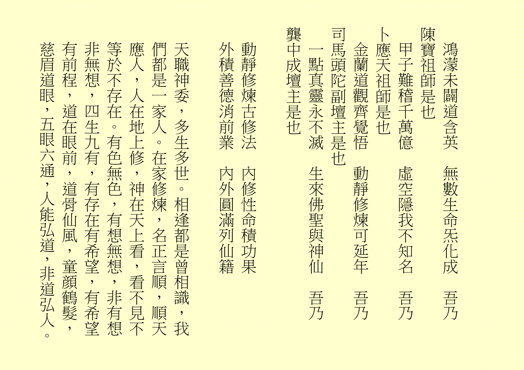 鴻濛未闢道含英  無數生命炁化成  吾乃
陳寶祖師是也
甲子難稽千萬億  虛空隱我不知名  吾乃
卜應天祖師是也
金蘭道觀齊覺悟  動靜修煉可延年  吾乃
司馬頭陀副壇主是也
一點真靈永不滅  生來佛聖與神仙  吾乃
龔中成壇主是也
動靜修煉古修法  內修性命積功果
外積善德消前業  內外圓滿列仙籍
天職神委，多生多世。相逢都是曾相識，我們都是一家人。在家修煉，名正言順，順天應人，人在地上修，神在天上看，看不見不等於不存在。有色無色，有想無想，非有想非無想，四生九有，有存在有希望，有希望有前程，道在眼前，道骨仙風，童顔鶴髮，慈眉道眼，五眼六通，人能弘道，非道弘人。
