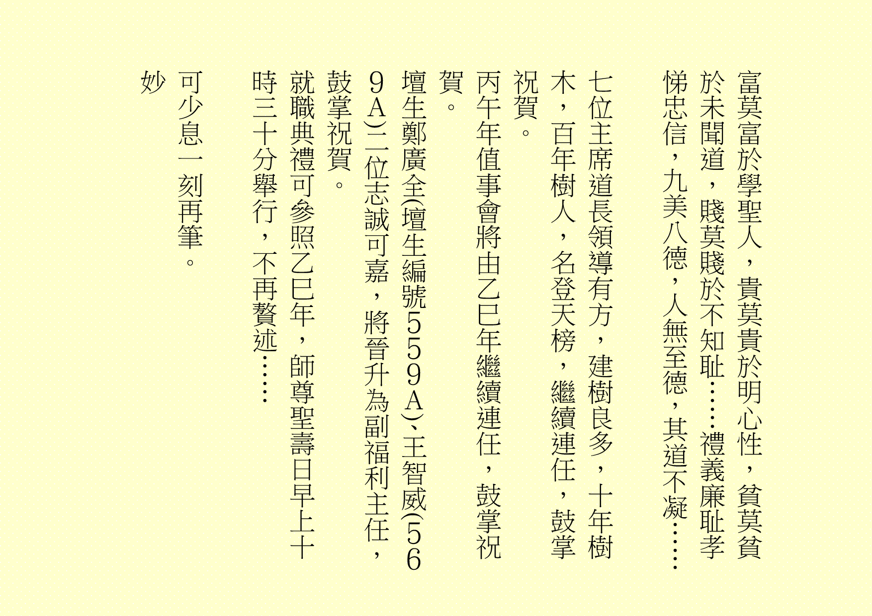 富莫富於學聖人，貴莫貴於明心性，貧莫貧於未聞道，賤莫賤於不知耻……禮義廉耻孝悌忠信，九美八德，人無至德，其道不凝……
七位主席道長領導有方，建樹良多，十年樹木，百年樹人，名登天榜，繼續連任，鼓掌祝賀。                        
丙午年值事會將由乙巳年繼續連任，鼓掌祝賀。
壇生鄭廣全(壇生編號５５９Ａ)、王智威(５６９Ａ)二位志誠可嘉，將晉升為副福利主任，鼓掌祝賀。
就職典禮可參照乙巳年，師尊聖壽日早上十時三十分舉行，不再贅述……
可少息一刻再筆。
