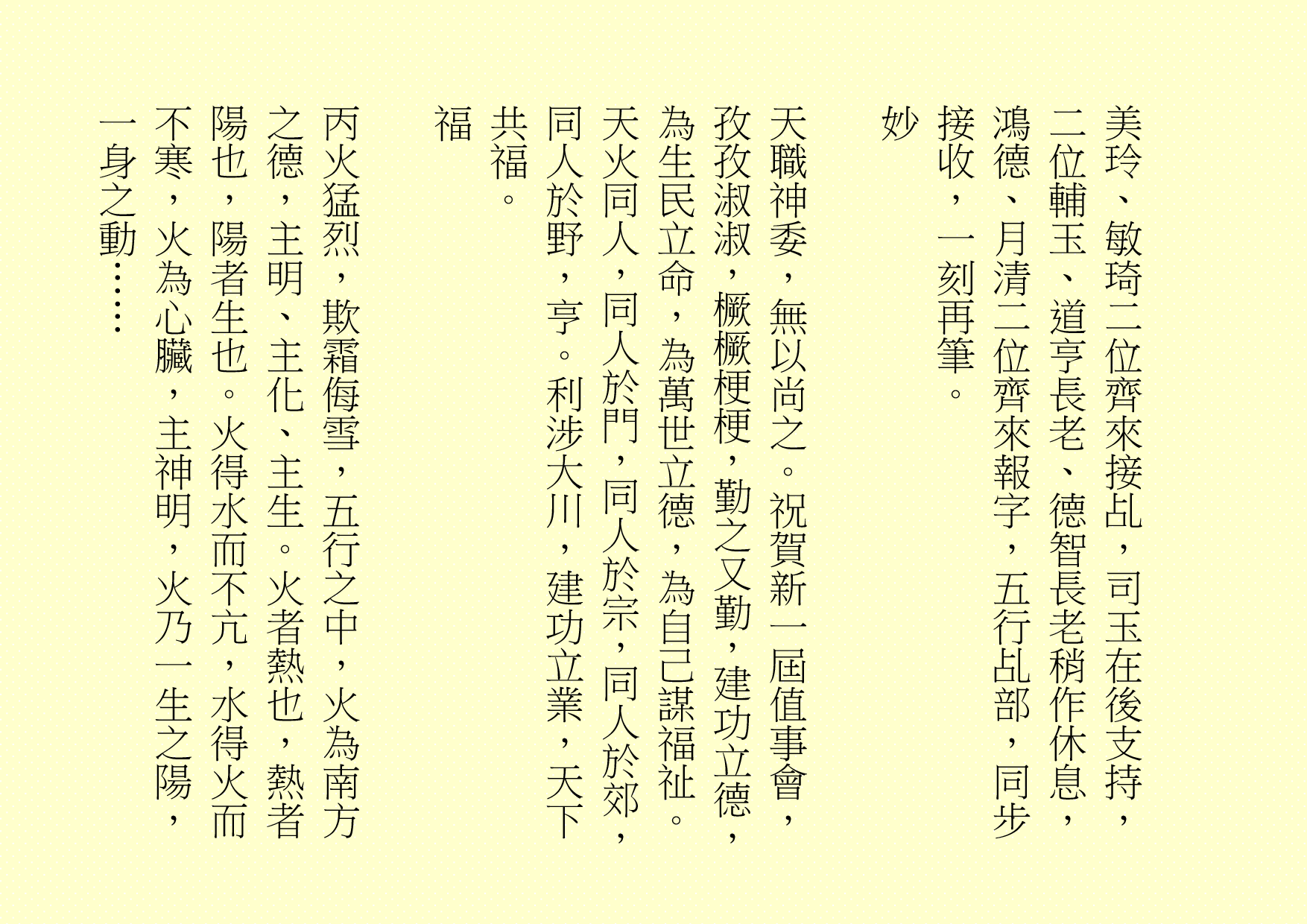美玲、敏琦二位齊來接乩，司玉在後支持，二位輔玉、道亨長老、德智長老稍作休息，鴻德、月清二位齊來報字，五行乩部，同步接收，一刻再筆。
妙
天職神委，無以尚之。祝賀新一屆值事會，孜孜淑淑，橛橛梗梗，勤之又勤，建功立德，為生民立命，為萬世立德，為自己謀福祉。天火同人，同人於門，同人於宗，同人於郊，同人於野，亨。利涉大川，建功立業，天下共福。 
福
丙火猛烈，欺霜侮雪，五行之中，火為南方之德，主明、主化、主生。火者熱也，熱者陽也，陽者生也。火得水而不亢，水得火而不寒，火為心臟，主神明，火乃一生之陽，一身之動……
