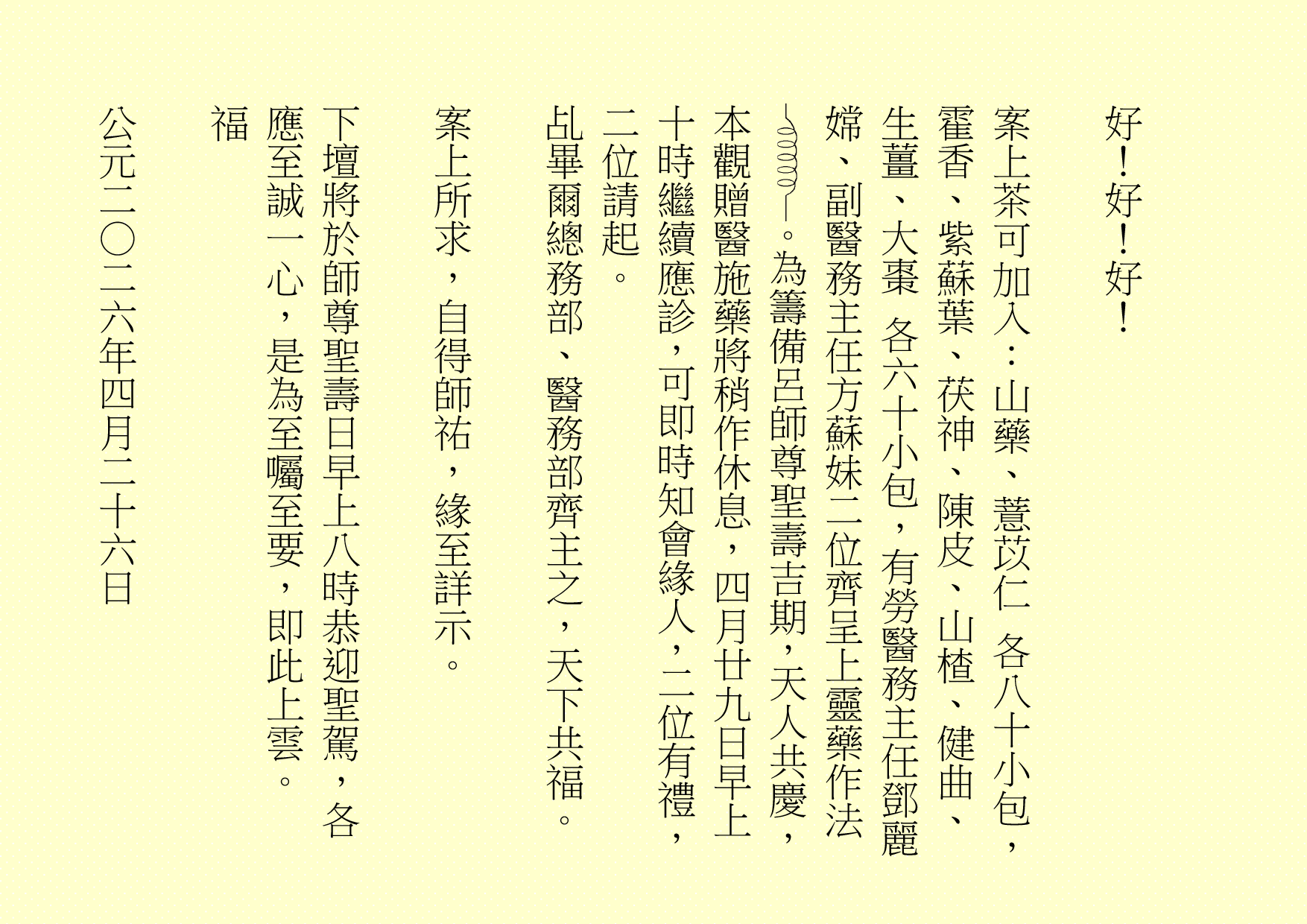 好！好！好！
案上茶可加入：山藥、薏苡仁 各八十小包，霍香、紫蘇葉、茯神、陳皮、山楂、健曲、生薑、大棗 各六十小包，有勞醫務主任鄧麗嫦、副醫務主任方蘇妹二位齊呈上靈藥作法 。為籌備呂師尊聖壽吉期，天人共慶，本觀贈醫施藥將稍作休息，四月廿九日早上十時繼續應診，可即時知會緣人，二位有禮，二位請起。
乩畢爾總務部、醫務部齊主之，天下共福。
案上所求，自得師祐，緣至詳示。
下壇將於師尊聖壽日早上八時恭迎聖駕，各應至誠一心，是為至囑至要，即此上雲。
福
公元二○二六年四月二十六日
