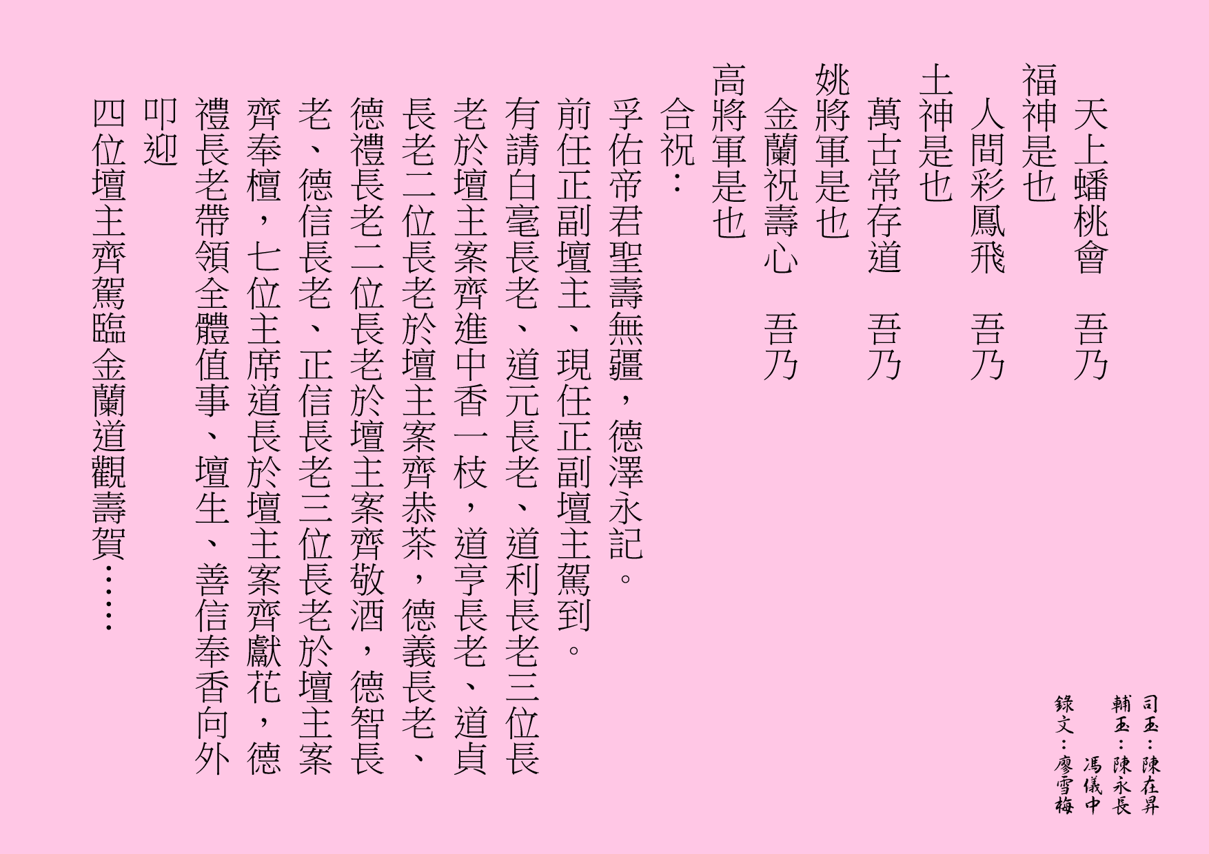 天上蟠桃會  吾乃
福神是也
人間彩鳳飛  吾乃
土神是也
萬古常存道  吾乃
姚將軍是也
金蘭祝壽心  吾乃
高將軍是也
合祝：
孚佑帝君聖壽無疆，德澤永記。
前任正副壇主、現任正副壇主駕到。
有請白毫長老、道元長老、道利長老三位長老於壇主案齊進中香一枝，道亨長老、道貞長老二位長老於壇主案齊恭茶，德義長老、德禮長老二位長老於壇主案齊敬酒，德智長老、德信長老、正信長老三位長老於壇主案齊奉檀，七位主席道長於壇主案齊獻花，德禮長老帶領全體值事、壇生、善信奉香向外叩迎
四位壇主齊駕臨金蘭道觀壽賀……
