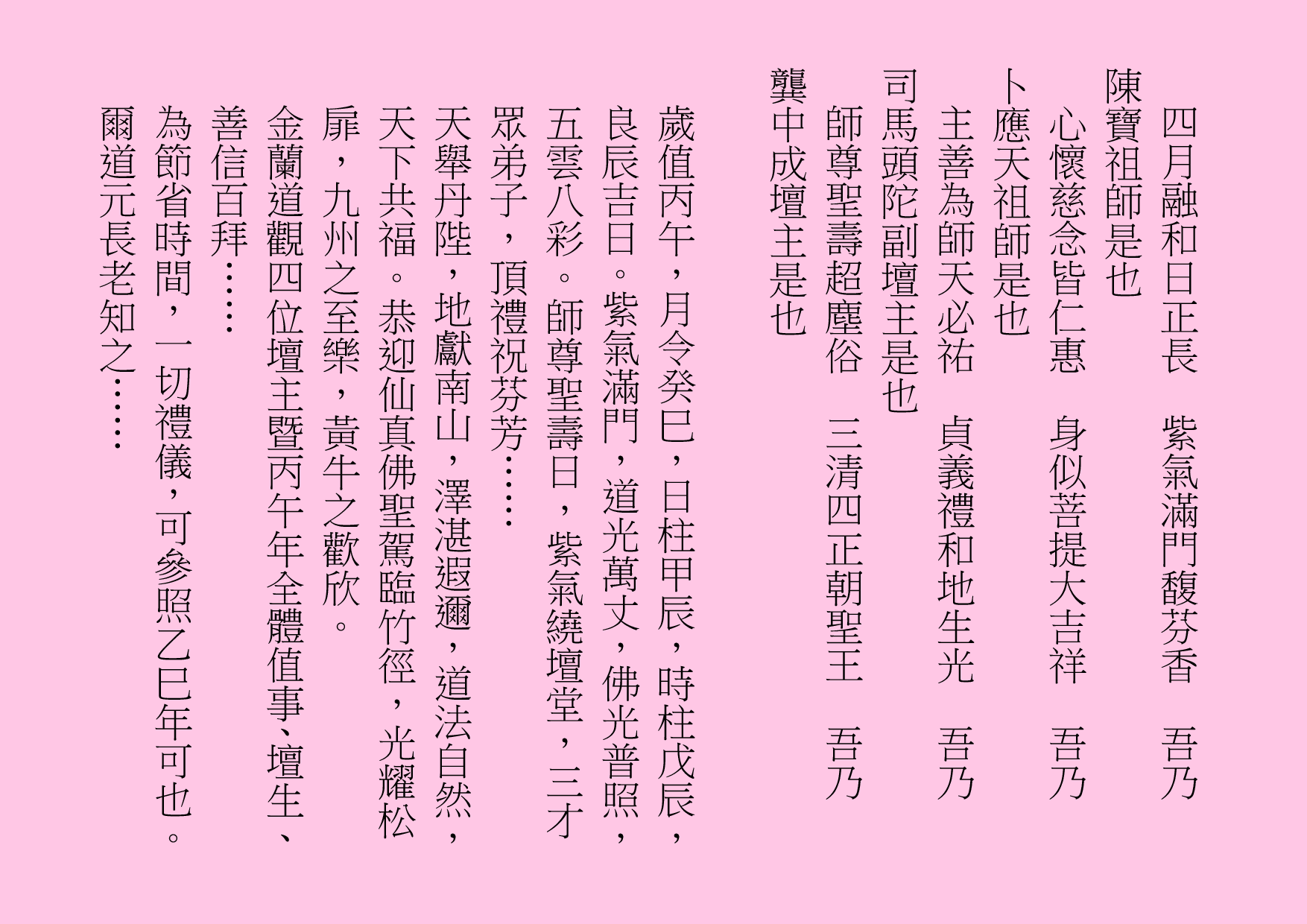 四月融和日正長  紫氣滿門馥芬香  吾乃
陳寶祖師是也
心懷慈念皆仁惠  身似菩提大吉祥  吾乃
卜應天祖師是也
主善為師天必祐  貞義禮和地生光  吾乃
司馬頭陀副壇主是也
師尊聖壽超塵俗  三清四正朝聖王  吾乃
龔中成壇主是也
歲值丙午，月令癸巳，日柱甲辰，時柱戊辰，良辰吉日。紫氣滿門，道光萬丈，佛光普照，五雲八彩。師尊聖壽日，紫氣繞壇堂，三才眾弟子，頂禮祝芬芳……
天舉丹陛，地獻南山，澤湛遐邇，道法自然，天下共福。恭迎仙真佛聖駕臨竹徑，光耀松扉，九州之至樂，黃牛之歡欣。
金蘭道觀四位壇主暨丙午年全體值事、壇生、善信百拜……
為節省時間，一切禮儀，可參照乙巳年可也。爾道元長老知之……
