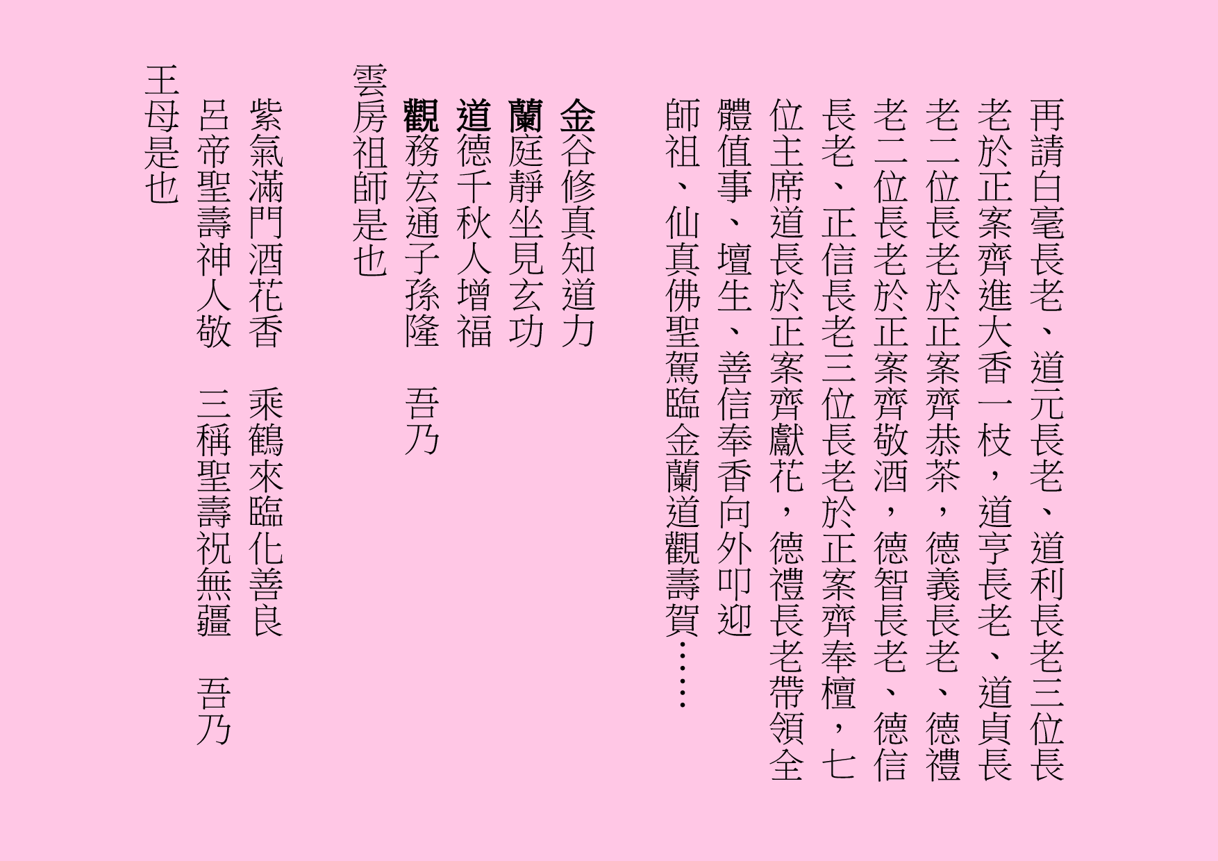再請白毫長老、道元長老、道利長老三位長老於正案齊進大香一枝，道亨長老、道貞長老二位長老於正案齊恭茶，德義長老、德禮老二位長老於正案齊敬酒，德智長老、德信長老、正信長老三位長老於正案齊奉檀，七位主席道長於正案齊獻花，德禮長老帶領全體值事、壇生、善信奉香向外叩迎
師祖、仙真佛聖駕臨金蘭道觀壽賀……
金谷修真知道力
蘭庭靜坐見玄功
道德千秋人增福
觀務宏通子孫隆  吾乃
雲房祖師是也
紫氣滿門酒花香  乘鶴來臨化善良
呂帝聖壽神人敬  三稱聖壽祝無疆  吾乃
王母是也
