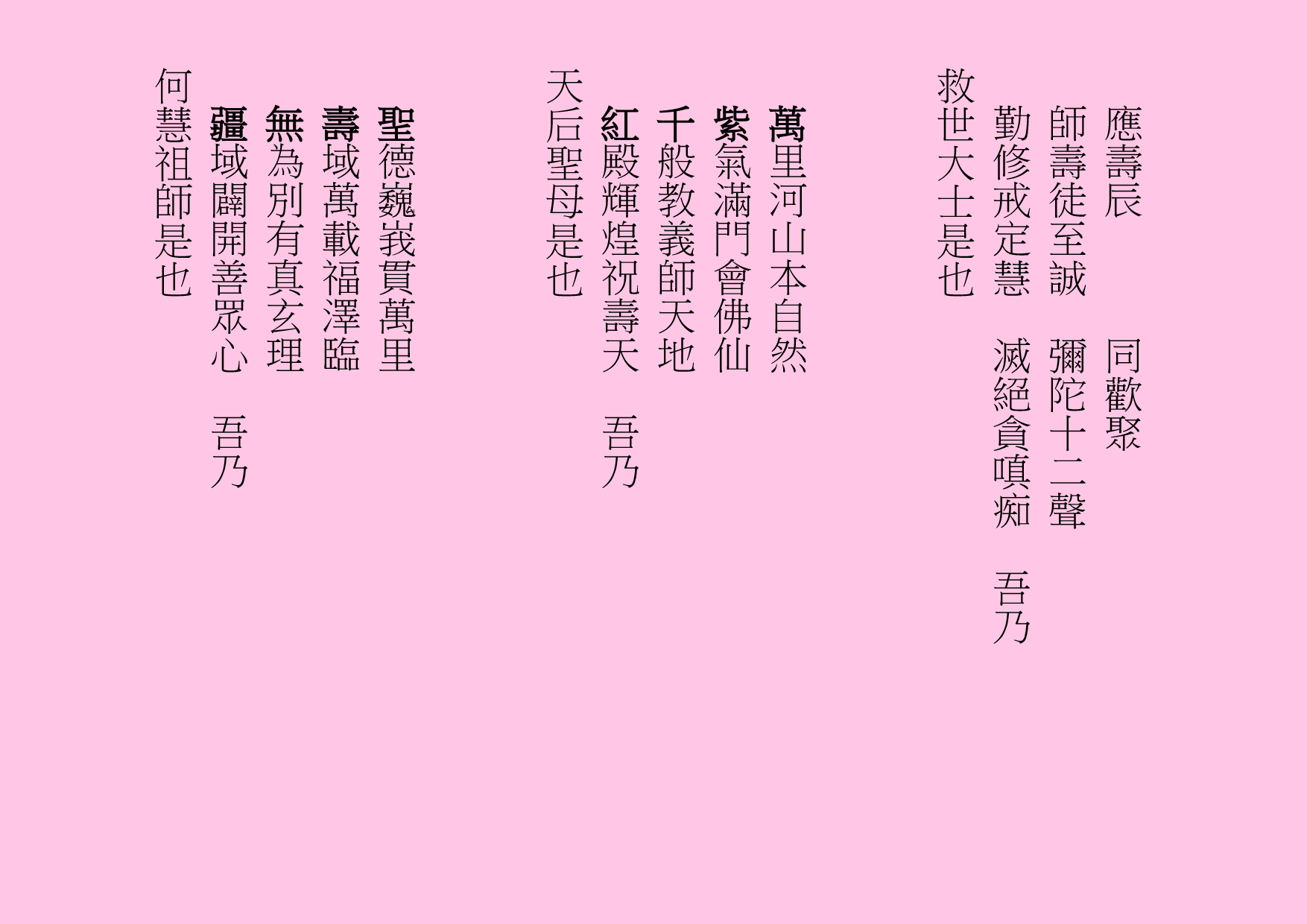 應壽辰      同歡聚
師壽徒至誠  彌陀十二聲
勤修戒定慧  滅絕貪嗔痴  吾乃
救世大士是也
萬里河山本自然
紫氣滿門會佛仙
千般教義師天地
紅殿輝煌祝壽天  吾乃
天后聖母是也
聖德巍峩貫萬里
壽域萬載福澤臨
無為別有真玄理
疆域闢開善眾心  吾乃
何慧祖師是也
