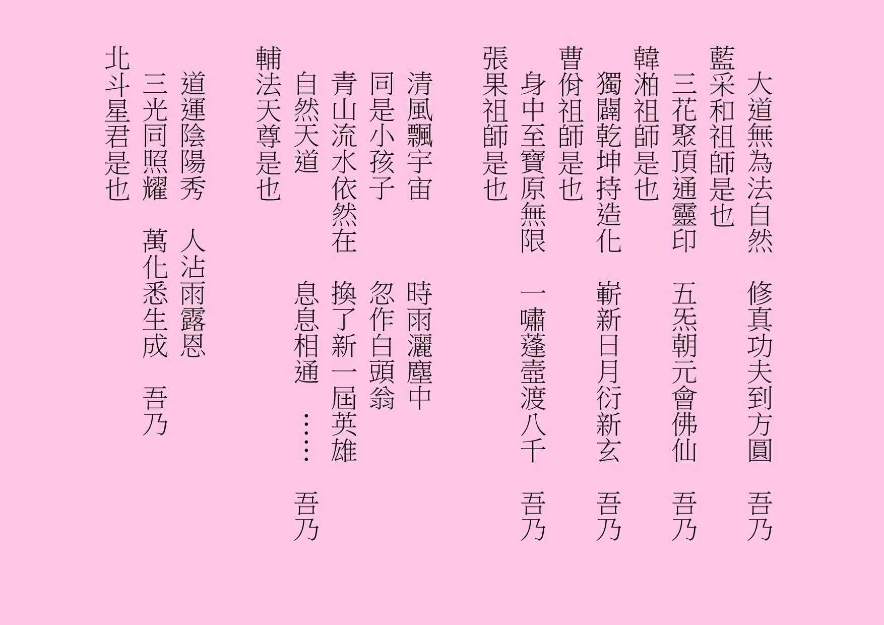 大道無為法自然  修真功夫到方圓  吾乃
藍采和祖師是也
三花聚頂通靈印  五炁朝元會佛仙  吾乃
韓湐祖師是也
獨闢乾坤持造化  嶄新日月衍新玄  吾乃
曹佾祖師是也
身中至寶原無限  一嘯蓬壼渡八千  吾乃
張果祖師是也
清風飄宇宙      時雨灑塵中
同是小孩子      忽作白頭翁
青山流水依然在  換了新一屆英雄
自然天道        息息相通  ……  吾乃
輔法天尊是也
道運陰陽秀  人沾雨露恩
三光同照耀  萬化悉生成  吾乃
北斗星君是也
