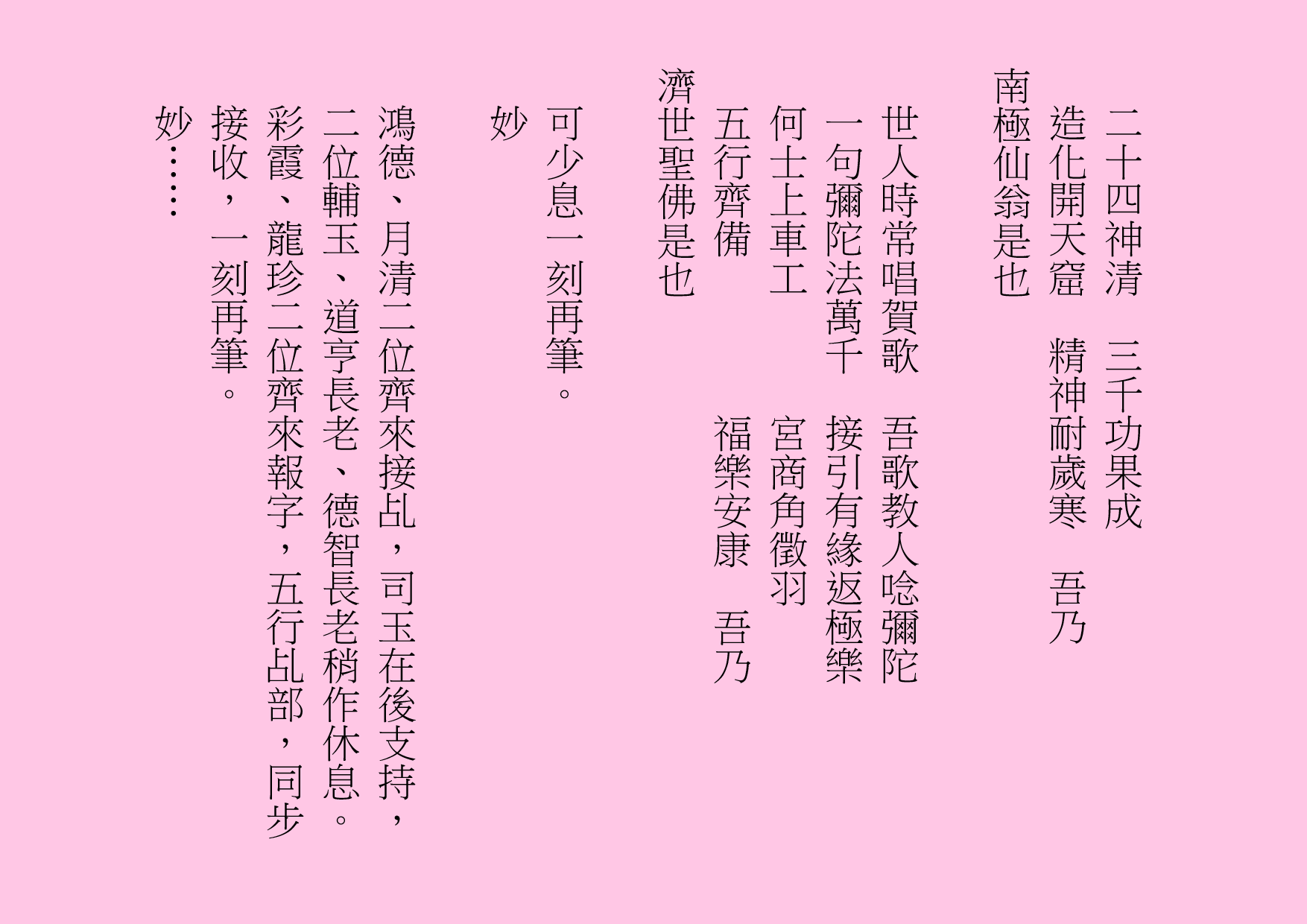 二十四神清  三千功果成
造化開天窟  精神耐歲寒  吾乃
南極仙翁是也
世人時常唱賀歌  吾歌教人唸彌陀
一句彌陀法萬千  接引有緣返極樂
何士上車工      宮商角徵羽
五行齊備        福樂安康  吾乃
濟世聖佛是也
可少息一刻再筆。
妙
鴻德、月清二位齊來接乩，司玉在後支持，二位輔玉、道亨長老、德智長老稍作休息。彩霞、龍珍二位齊來報字，五行乩部，同步接收，一刻再筆。
妙……

