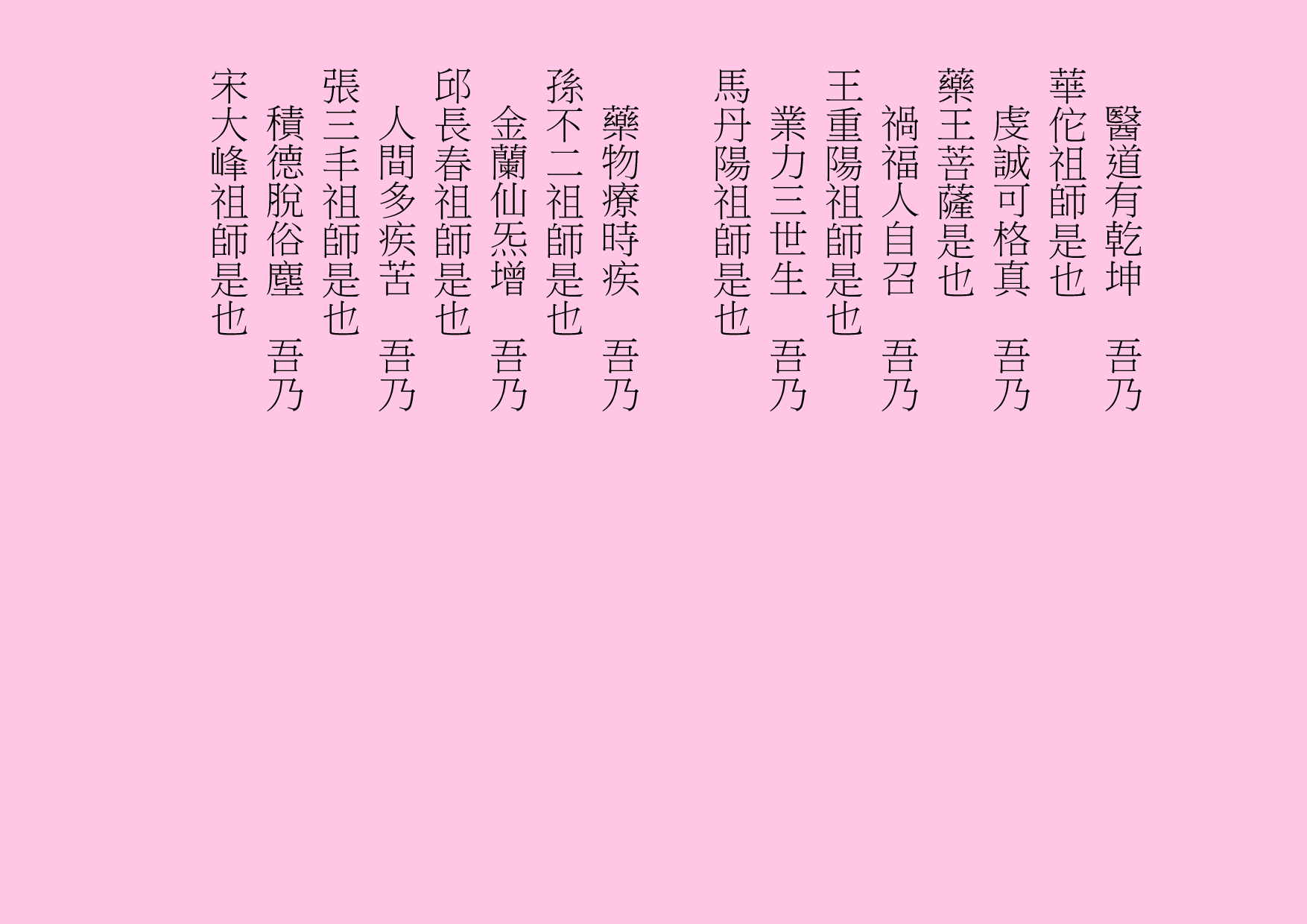 醫道有乾坤  吾乃
華佗祖師是也
虔誠可格真  吾乃
藥王菩薩是也
禍福人自召  吾乃
王重陽祖師是也
業力三世生  吾乃
馬丹陽祖師是也
藥物療時疾  吾乃
孫不二祖師是也
金蘭仙炁增  吾乃
邱長春祖師是也
人間多疾苦  吾乃
張三丰祖師是也
積德脫俗塵  吾乃
宋大峰祖師是也
