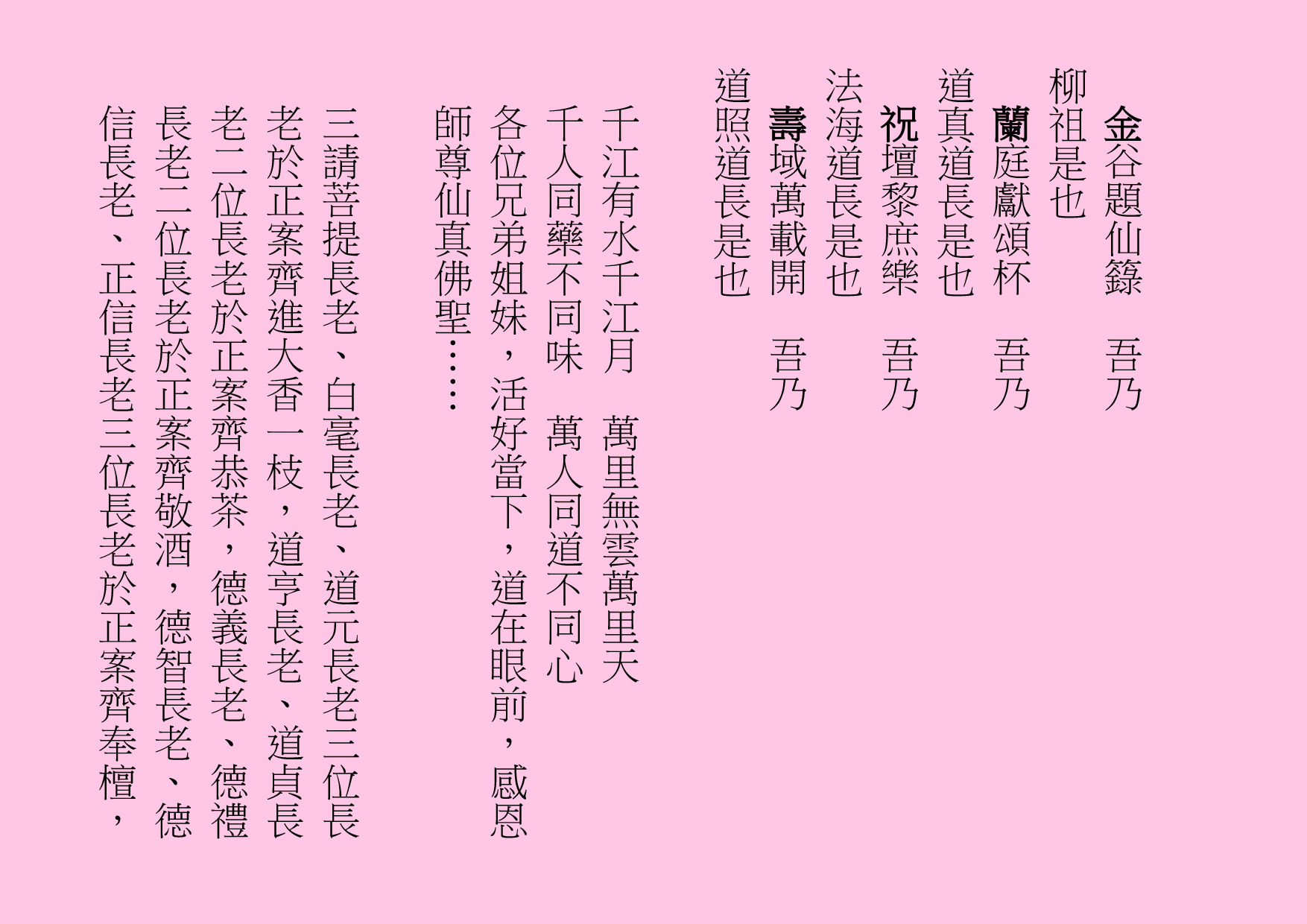 金谷題仙籙  吾乃
柳祖是也
蘭庭獻頌杯  吾乃
道真道長是也
祝壇黎庶樂  吾乃
法海道長是也
壽域萬載開  吾乃
道照道長是也
千江有水千江月  萬里無雲萬里天 
千人同藥不同味  萬人同道不同心
各位兄弟姐妹，活好當下，道在眼前，感恩師尊仙真佛聖……
三請菩提長老、白毫長老、道元長老三位長老於正案齊進大香一枝，道亨長老、道貞長老二位長老於正案齊恭茶，德義長老、德禮長老二位長老於正案齊敬酒，德智長老、德信長老、正信長老三位長老於正案齊奉檀，
