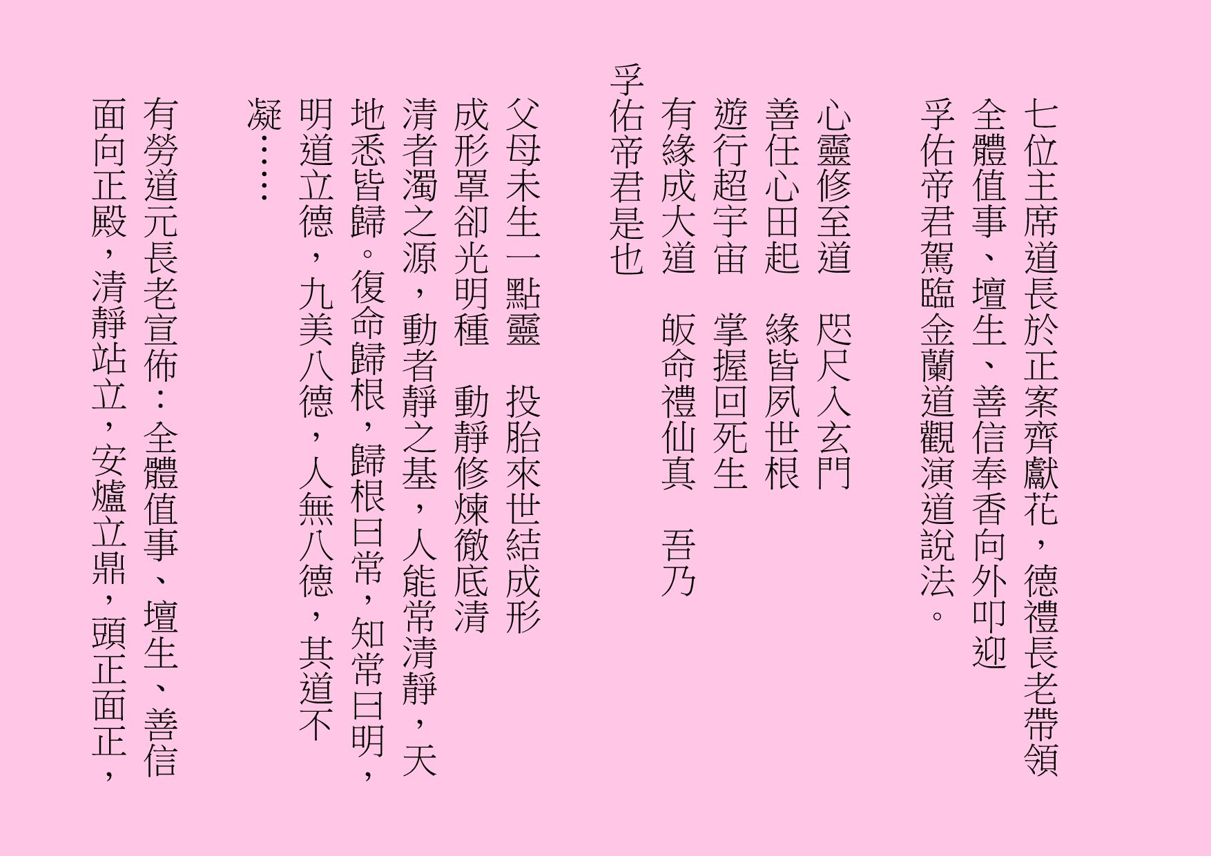 七位主席道長於正案齊獻花，德禮長老帶領全體值事、壇生、善信奉香向外叩迎
孚佑帝君駕臨金蘭道觀演道說法。
心靈修至道  咫尺入玄門
善任心田起  緣皆夙世根
遊行超宇宙  掌握回死生 
有緣成大道  皈命禮仙真  吾乃
孚佑帝君是也
父母未生一點靈  投胎來世結成形
成形罩卻光明種  動靜修煉徹底清
清者濁之源，動者靜之基，人能常清靜，天地悉皆歸。復命歸根，歸根曰常，知常曰明，明道立德，九美八德，人無八德，其道不凝……
有勞道元長老宣佈：全體值事、壇生、善信面向正殿，清靜站立，安爐立鼎，頭正面正，
