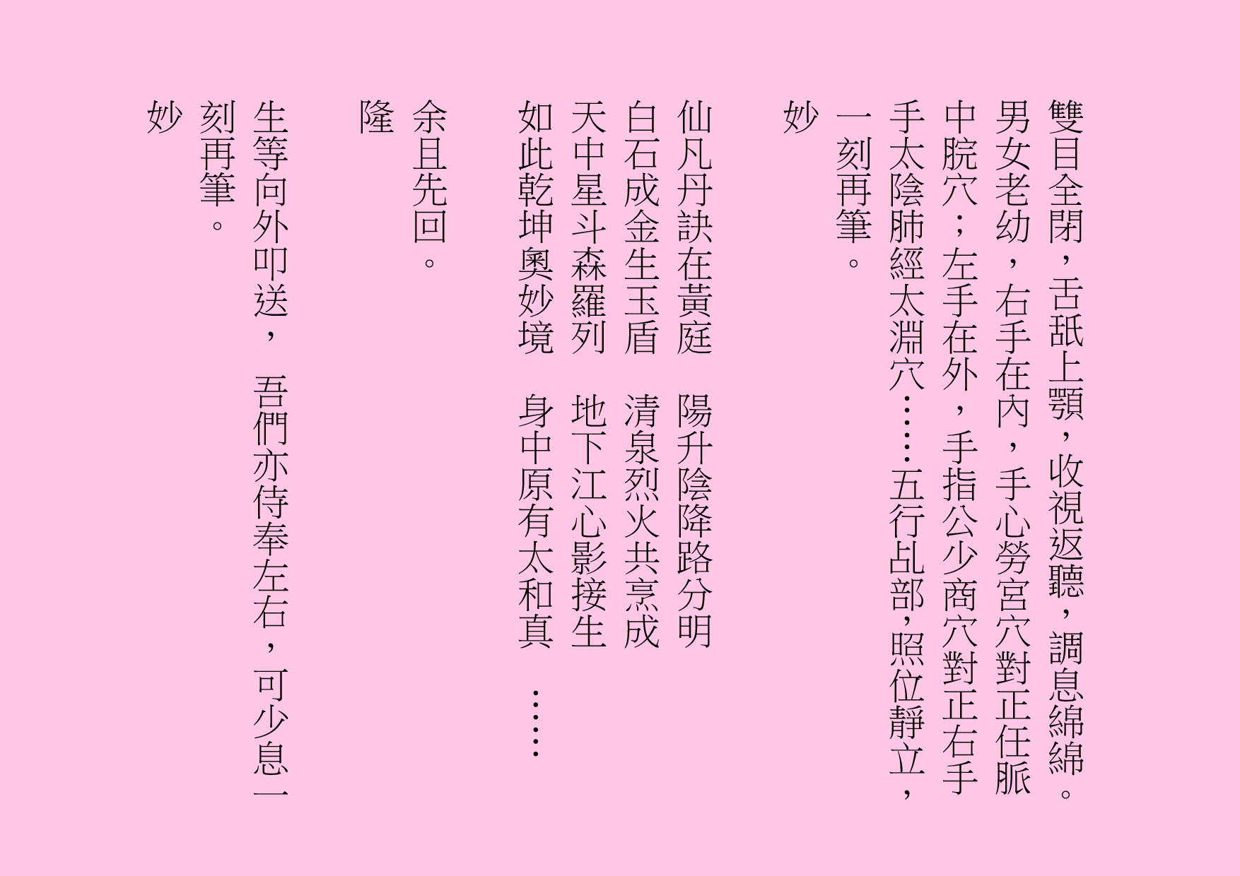 雙目全閉，舌舐上顎，收視返聽，調息綿綿。男女老幼，右手在內，手心勞宮穴對正任脈中脘穴；左手在外，手指公少商穴對正右手手太陰肺經太淵穴……五行乩部，照位靜立，一刻再筆。
妙
仙凡丹訣在黃庭  陽升陰降路分明
白石成金生玉盾  清泉烈火共烹成
天中星斗森羅列  地下江心影接生
如此乾坤奧妙境  身中原有太和真  ……
余且先回。
隆
生等向外叩送， 吾們亦侍奉左右，可少息一刻再筆。
妙
