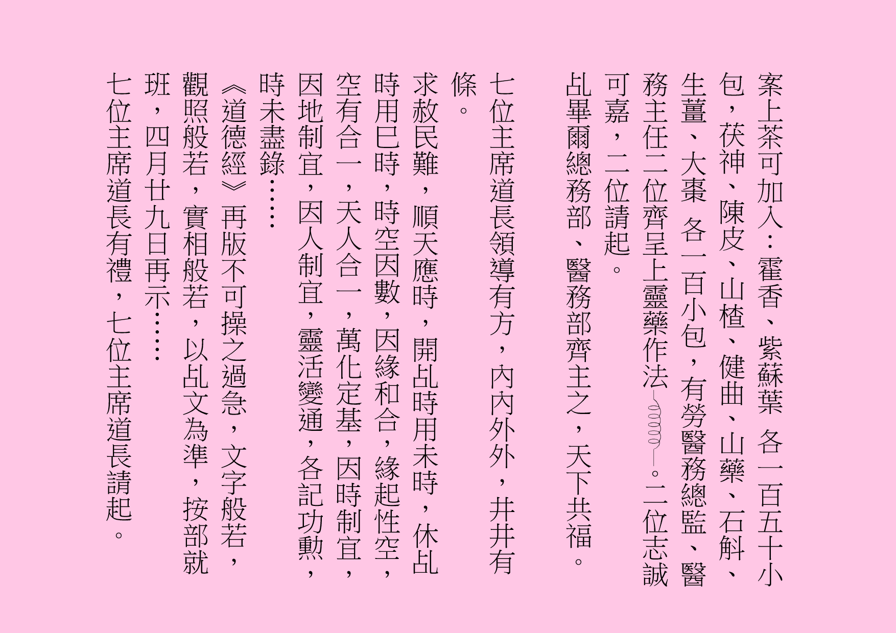 案上茶可加入：霍香、紫蘇葉 各一百五十小包，茯神、陳皮、山楂、健曲、山藥、石斛、生薑、大棗 各一百小包，有勞醫務總監、醫務主任二位齊呈上靈藥作法 。二位志誠可嘉，二位請起。
乩畢爾總務部、醫務部齊主之，天下共福。
七位主席道長領導有方，內內外外，井井有條。
求赦民難，順天應時，開乩時用未時，休乩時用巳時，時空因數，因緣和合，緣起性空，空有合一，天人合一，萬化定基，因時制宜，因地制宜，因人制宜，靈活變通，各記功勲，時未盡錄……
《道德經》再版不可操之過急，文字般若，觀照般若，實相般若，以乩文為準，按部就班，四月廿九日再示……
七位主席道長有禮，七位主席道長請起。
