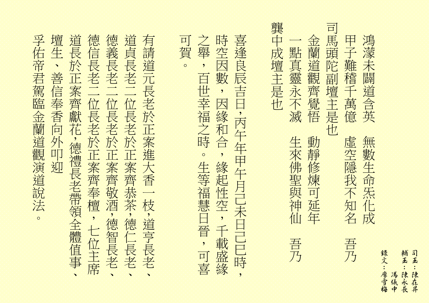 鴻濛未闢道含英  無數生命炁化成
甲子難稽千萬億  虛空隱我不知名  吾乃
司馬頭陀副壇主是也 
金蘭道觀齊覺悟  動靜修煉可延年
一點真靈永不滅  生來佛聖與神仙  吾乃
龔中成壇主是也
喜逢良辰吉日，丙午年甲午月己未日己巳時，時空因數，因緣和合，緣起性空，千載盛緣之舉，百世幸福之時。生等福慧日晉，可喜可賀。
有請道元長老於正案進大香一枝，道亨長老、道貞長老二位長老於正案齊恭茶，德仁長老、德義長老二位長老於正案齊敬酒，德智長老、德信長老二位長老於正案齊奉檀，七位主席道長於正案齊獻花，德禮長老帶領全體值事、壇生、善信奉香向外叩迎
孚佑帝君駕臨金蘭道觀演道說法。
