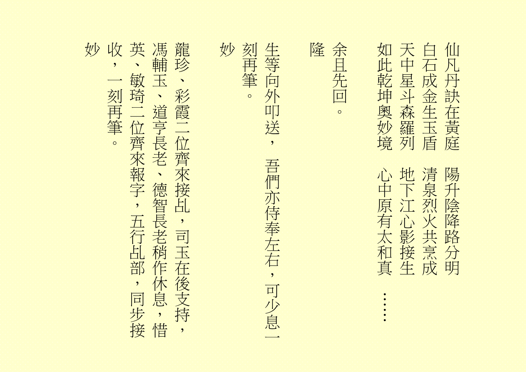 仙凡丹訣在黃庭  陽升陰降路分明
白石成金生玉盾  清泉烈火共烹成
天中星斗森羅列  地下江心影接生
如此乾坤奧妙境  心中原有太和真  ……
余且先回。
隆
生等向外叩送， 吾們亦侍奉左右，可少息一刻再筆。
妙
龍珍、彩霞二位齊來接乩，司玉在後支持，馮輔玉、道亨長老、德智長老稍作休息，惜英、敏琦二位齊來報字，五行乩部，同步接收，一刻再筆。
妙
