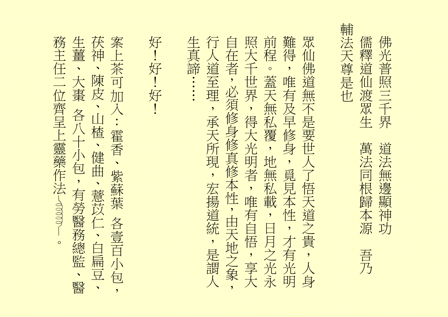 佛光普照三千界  道法無邊顯神功
儒釋道仙渡眾生  萬法同根歸本源  吾乃
輔法天尊是也
眾仙佛道無不是要世人了悟天道之貴，人身難得，唯有及早修身，覓見本性，才有光明前程。蓋天無私覆，地無私載，日月之光永照大千世界，得大光明者，唯有自悟，享大自在者，必須修身修真修本性，由天地之象，行人道至理，承天所現，宏揚道統，是謂人生真諦……
好！好！好！
案上茶可加入：霍香、紫蘇葉 各壹百小包，茯神、陳皮、山楂、健曲、薏苡仁、白扁豆、生薑、大棗 各八十小包，有勞醫務總監、醫務主任二位齊呈上靈藥作法 。
