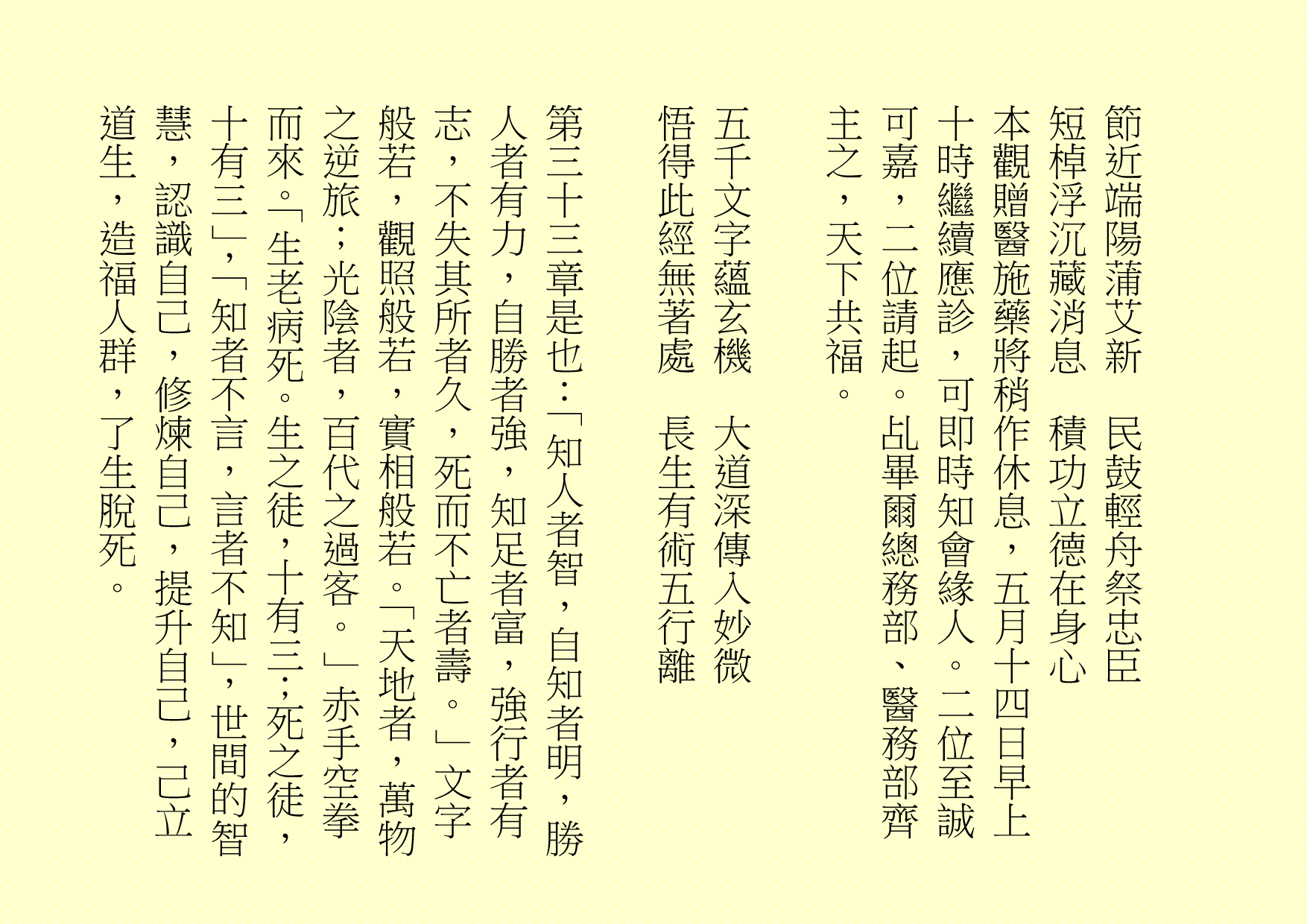 節近端陽蒲艾新  民鼓輕舟祭忠臣
短棹浮沉藏消息  積功立德在身心
本觀贈醫施藥將稍作休息，五月十四日早上十時繼續應診，可即時知會緣人。二位至誠可嘉，二位請起。乩畢爾總務部、醫務部齊主之，天下共福。
五千文字蘊玄機  大道深傳入妙微
悟得此經無著處  長生有術五行離
第三十三章是也：「知人者智，自知者明，勝人者有力，自勝者強，知足者富，強行者有志，不失其所者久，死而不亡者壽。」文字般若，觀照般若，實相般若。「天地者，萬物之逆旅；光陰者，百代之過客。」赤手空拳而來。「生老病死。生之徒，十有三；死之徒，十有三」，「知者不言，言者不知」，世間的智慧，認識自己，修煉自己，提升自己，己立道生，造福人群，了生脫死。
